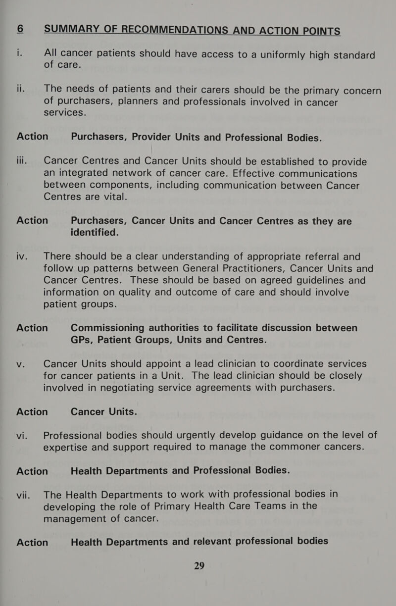 IS&gt; SUMMARY OF RECOMMENDATIONS AND ACTION POINTS  f All cancer patients should have access to a uniformly high standard of care. ii. The needs of patients and their carers should be the primary concern of purchasers, planners and professionals involved in cancer services. Action Purchasers, Provider Units and Professional Bodies. iii. | Cancer Centres and Cancer Units should be established to provide an integrated network of cancer care. Effective communications between components, including communication between Cancer Centres are vital. Action Purchasers, Cancer Units and Cancer Centres as they are identified. iv. There should be a clear understanding of appropriate referral and follow up patterns between General Practitioners, Cancer Units and Cancer Centres. These should be based on agreed guidelines and information on quality and outcome of care and should involve patient groups. Action Commissioning authorities to facilitate discussion between GPs, Patient Groups, Units and Centres. Vv. Cancer Units should appoint a lead clinician to coordinate services for cancer patients in a Unit. The lead clinician should be closely involved in negotiating service agreements with purchasers. Action Cancer Units. vi. Professional bodies should urgently develop guidance on the level of expertise and support required to manage the commoner cancers. Action Health Departments and Professional Bodies. vii. The Health Departments to work with professional bodies in developing the role of Primary Health Care Teams in the management of cancer. Action Health Departments and relevant professional bodies 29