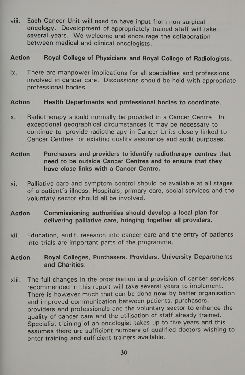 viii. Each Cancer Unit will need to have input from non-surgical oncology. Development of appropriately trained staff will take several years. We welcome and encourage the collaboration between medical and clinical oncologists. Action Royal College of Physicians and Royal College of Radiologists. ix. There are manpower implications for all specialties and professions involved in cancer care. Discussions should be held with appropriate professional bodies. Action Health Departments and professional bodies to coordinate. x Radiotherapy should normally be provided in a Cancer Centre. In exceptional geographical circumstances it may be necessary to continue to provide radiotherapy in Cancer Units closely linked to Cancer Centres for existing quality assurance and audit purposes. Action Purchasers and providers to identify radiotherapy centres that need to be outside Cancer Centres and to ensure that they have close links with a Cancer Centre. xi. Palliative care and symptom control should be available at all stages of a patient’s illness. Hospitals, primary care, social services and the voluntary sector should all be involved. Action Commissioning authorities should develop a local plan for delivering palliative care, bringing together all providers. xii. Education, audit, research into cancer care and the entry of patients into trials are important parts of the programme. Action Royal Colleges, Purchasers, Providers, University Departments and Charities. xiii. The full changes in the organisation and provision of cancer services recommended in this report will take several years to implement. There is however much that can be done now by better organisation and improved communication between patients, purchasers, providers and professionals and the voluntary sector to enhance the quality of cancer care and the utilisation of staff already trained. Specialist training of an oncologist takes up to five years and this assumes there are sufficient numbers of qualified doctors wishing to enter training and sufficient trainers available. 30