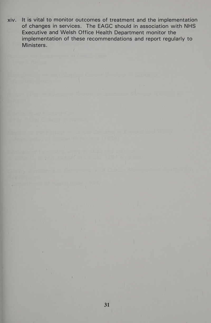xiv. It is vital to monitor outcomes of treatment and the implementation of changes in services. The EAGC should in association with NHS Executive and Welsh Office Health Department monitor the implementation of these recommendations and report regularly to Ministers. 31