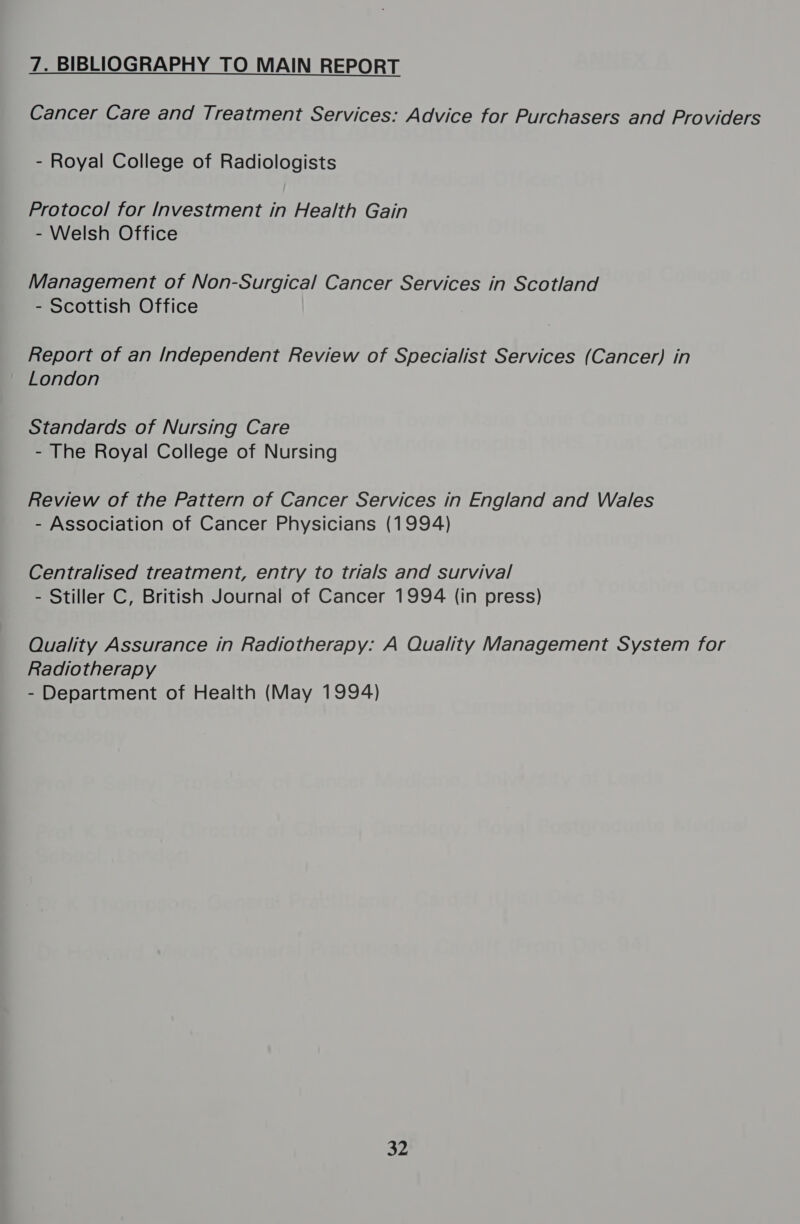 7. BIBLIOGRAPHY TO MAIN REPORT Cancer Care and Treatment Services: Advice for Purchasers and Providers - Royal College of Radiologists Protocol for Investment in Health Gain - Welsh Office Management of Non-Surgical Cancer Services in Scotland - Scottish Office Report of an Independent Review of Specialist Services (Cancer) in London Standards of Nursing Care - The Royal College of Nursing Review of the Pattern of Cancer Services in England and Wales - Association of Cancer Physicians (1994) Centralised treatment, entry to trials and survival - Stiller C, British Journal of Cancer 1994 (in press) Quality Assurance in Radiotherapy: A Quality Management System for Radiotherapy - Department of Health (May 1994) 32