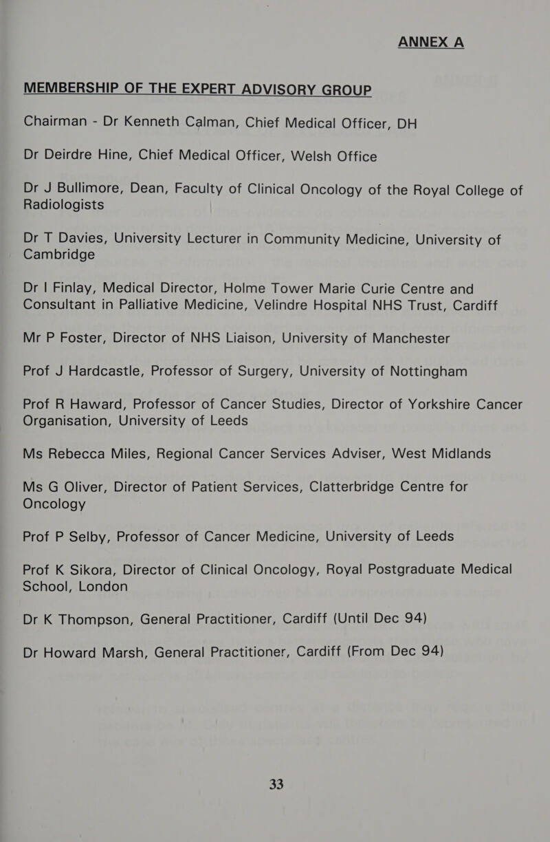 ANNEX A MEMBERSHIP OF THE EXPERT ADVISORY GROUP  Chairman - Dr Kenneth Calman, Chief Medical Officer, DH Dr Deirdre Hine, Chief Medical Officer, Welsh Office Dr J Bullimore, Dean, Faculty of Clinical Oncology of the Royal College of Radiologists Dr T Davies, University Lecturer in Community Medicine, University of Cambridge Dr | Finlay, Medical Director, Holme Tower Marie Curie Centre and Consultant in Palliative Medicine, Velindre Hospital NHS Trust, Cardiff Mr P Foster, Director of NHS Liaison, University of Manchester Prof J Hardcastle, Professor of Surgery, University of Nottingham Prof R Haward, Professor of Cancer Studies, Director of Yorkshire Cancer Organisation, University of Leeds Ms Rebecca Miles, Regional Cancer Services Adviser, West Midlands Ms G Oliver, Director of Patient Services, Clatterbridge Centre for Oncology Prof P Selby, Professor of Cancer Medicine, University of Leeds Prof K Sikora, Director of Clinical Oncology, Royal Postgraduate Medical School, London Dr K Thompson, General Practitioner, Cardiff (Until Dec 94) Dr Howard Marsh, General Practitioner, Cardiff (From Dec 94) 33