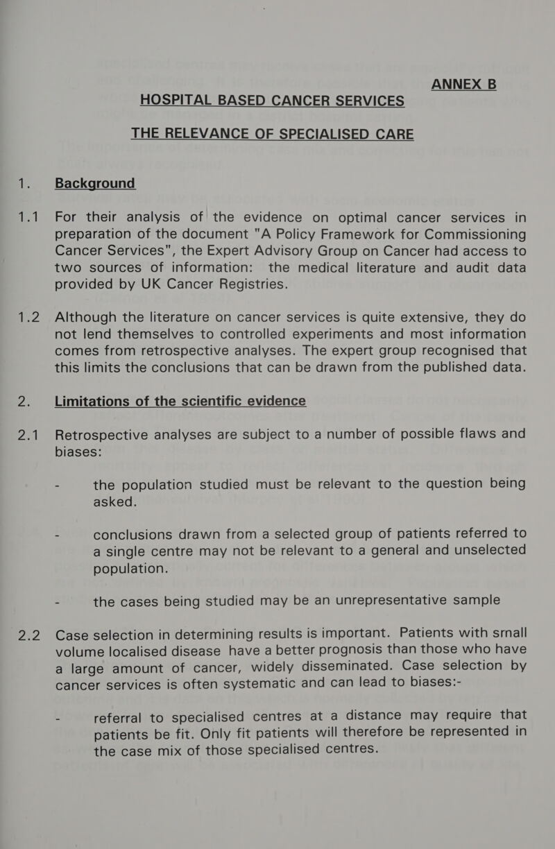 a | 12 eel eo2 ANNEX B HOSPITAL BASED CANCER SERVICES THE RELEVANCE OF SPECIALISED CARE Background For their analysis of the evidence on optimal cancer services in preparation of the document A Policy Framework for Commissioning Cancer Services, the Expert Advisory Group on Cancer had access to two sources of information: the medical literature and audit data provided by UK Cancer Registries. Although the literature on cancer services is quite extensive, they do not lend themselves to controlled experiments and most information comes from retrospective analyses. The expert group recognised that this limits the conclusions that can be drawn from the published data. Limitations of the scientific evidence Retrospective analyses are subject to a number of possible flaws and biases: - the population studied must be relevant to the question being asked. - conclusions drawn from a selected group of patients referred to a single centre may not be relevant to a general and unselected population. - the cases being studied may be an unrepresentative sample Case selection in determining results is important. Patients with srnall volume localised disease have a better prognosis than those who have a large amount of cancer, widely disseminated. Case selection by cancer services is often systematic and can lead to biases:- : referral to specialised centres at a distance may require that patients be fit. Only fit patients will therefore be represented in the case mix of those specialised centres.