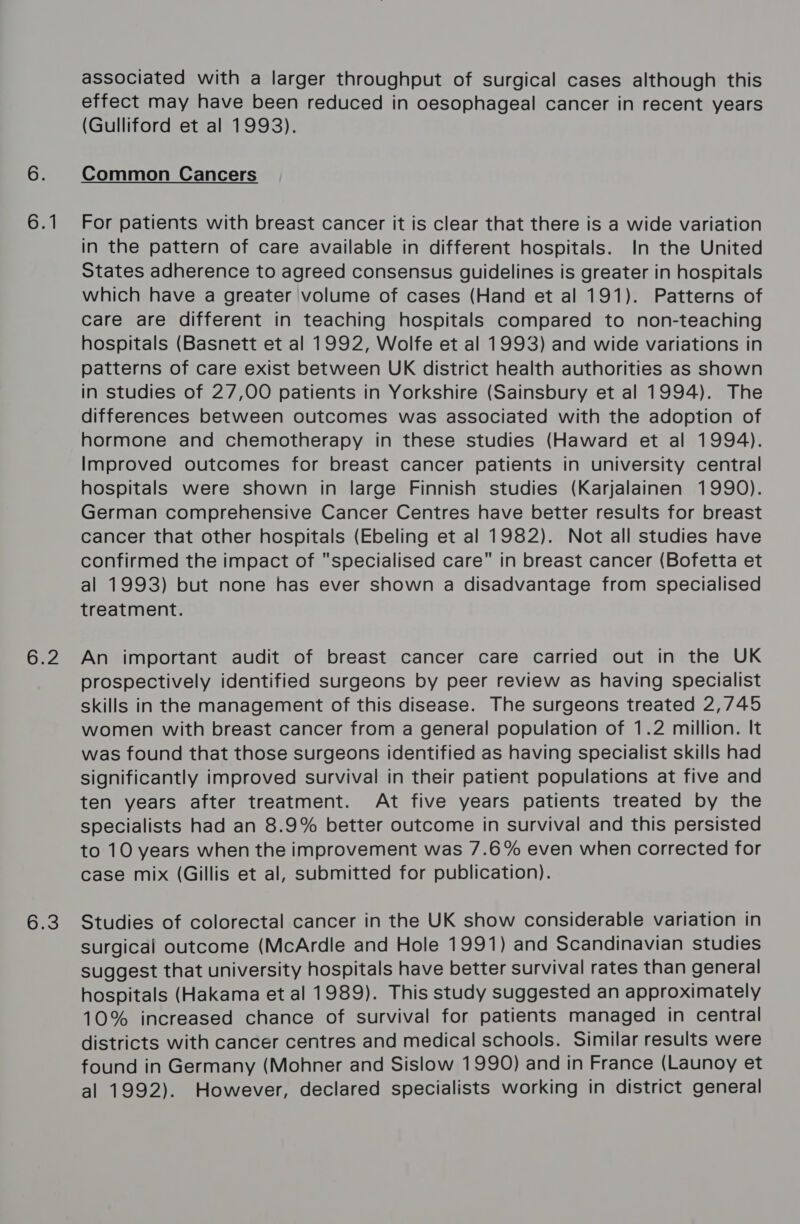 6.1 bE2 bis associated with a larger throughput of surgical cases although this effect may have been reduced in oesophageal cancer in recent years (Gulliford et al 1993). Common Cancers For patients with breast cancer it is clear that there is a wide variation in the pattern of care available in different hospitals. In the United States adherence to agreed consensus guidelines is greater in hospitals which have a greater volume of cases (Hand et al 191). Patterns of care are different in teaching hospitals compared to non-teaching hospitals (Basnett et al 1992, Wolfe et al 1993) and wide variations in patterns of care exist between UK district health authorities as shown in studies of 27,00 patients in Yorkshire (Sainsbury et al 1994). The differences between outcomes was associated with the adoption of hormone and chemotherapy in these studies (Haward et al 1994). Improved outcomes for breast cancer patients in university central hospitals were shown in large Finnish studies (Karjalainen 1990). German comprehensive Cancer Centres have better results for breast cancer that other hospitals (Ebeling et al 1982). Not all studies have confirmed the impact of specialised care in breast cancer (Bofetta et al 1993) but none has ever shown a disadvantage from specialised treatment. An important audit of breast cancer care carried out in the UK prospectively identified surgeons by peer review as having specialist skills in the management of this disease. The surgeons treated 2,745 women with breast cancer from a general population of 1.2 million. It was found that those surgeons identified as having specialist skills had significantly improved survival in their patient populations at five and ten years after treatment. At five years patients treated by the specialists had an 8.9% better outcome in survival and this persisted to 10 years when the improvement was 7.6% even when corrected for case mix (Gillis et al, submitted for publication). Studies of colorectal cancer in the UK show considerable variation in surgical outcome (McArdle and Hole 1991) and Scandinavian studies suggest that university hospitals have better survival rates than general hospitals (Hakama et al 1989). This study suggested an approximately 10% increased chance of survival for patients managed in central districts with cancer centres and medical schools. Similar results were found in Germany (Mohner and Sislow 1990) and in France (Launoy et al 1992). However, declared specialists working in district general