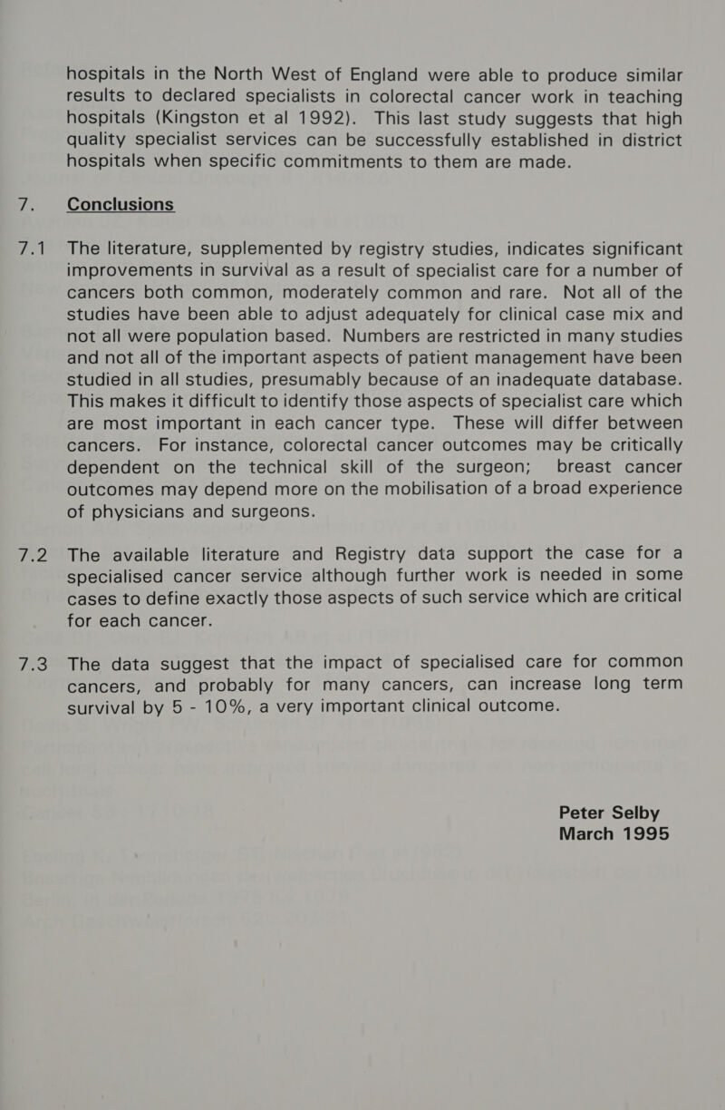 eel i hops 7a hospitals in the North West of England were able to produce similar results to declared specialists in colorectal cancer work in teaching hospitals (Kingston et al 1992). This last study suggests that high quality specialist services can be successfully established in district hospitals when specific commitments to them are made. The literature, supplemented by registry studies, indicates significant improvements in survival as a result of specialist care for a number of cancers both common, moderately common and rare. Not all of the studies have been able to adjust adequately for clinical case mix and not all were population based. Numbers are restricted in many studies and not all of the important aspects of patient management have been studied in all studies, presumably because of an inadequate database. This makes it difficult to identify those aspects of specialist care which are most important in each cancer type. These will differ between cancers. For instance, colorectal cancer outcomes may be critically dependent on the technical skill of the surgeon; breast cancer outcomes may depend more on the mobilisation of a broad experience of physicians and surgeons. The available literature and Registry data support the case for a specialised cancer service although further work is needed in some cases to define exactly those aspects of such service which are critical for each cancer. The data suggest that the impact of specialised care for common cancers, and probably for many cancers, can increase long term survival by 5 - 10%, a very important clinical outcome. Peter Selby