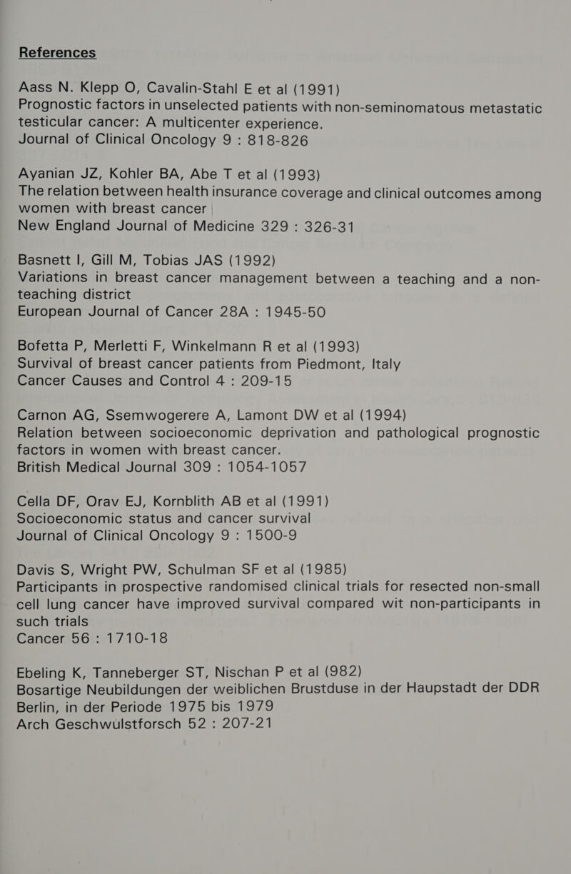 Aass N. Klepp O, Cavalin-Stahl E et al (1991) Prognostic factors in unselected patients with non-seminomatous metastatic testicular cancer: A multicenter experience. Journal of Clinical Oncology 9 : 818-826 Ayanian JZ, Kohler BA, Abe T et al (1993) The relation between health insurance coverage and clinical outcomes among women with breast cancer New England Journal of Medicine 329 : 326-31 Basnett I, Gill M, Tobias JAS (1992) Variations in breast cancer management between a teaching and a non- teaching district European Journal of Cancer 28A : 1945-50 Bofetta P, Merletti F, Winkelmann R et al (1993) Survival of breast cancer patients from Piedmont, Italy Cancer Causes and Control 4 : 209-15 Carnon AG, Ssemwogerere A, Lamont DW et al (1994) Relation between socioeconomic deprivation and pathological prognostic factors in women with breast cancer. British Medical Journal 309 : 1054-1057 Cella DF, Orav EJ, Kornblith AB et al (1991) Socioeconomic status and cancer survival Journal of Clinical Oncology 9 : 1500-9 Davis S, Wright PW, Schulman SF et al (1985) Participants in prospective randomised clinical trials for resected non-small cell lung cancer have improved survival compared wit non-participants in such trials Cancer 56: 1710-18 Ebeling K, Tanneberger ST, Nischan P et al (982) Bosartige Neubildungen der weiblichen Brustduse in der Haupstadt der DDR Berlin, in der Periode 1975 bis 1979 Arch Geschwulstforsch 52 : 207-21