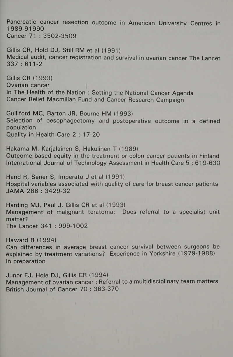 1989-91990 Cancer 71 : 3502-3509 Gillis CR, Hold DJ, Still RM et al (1991) Medical audit, cancer registration and survival in ovarian cancer The Lancet 55/50 11-2 Gillis CR (1993) Ovarian cancer In The Health of the Nation : Setting the National Cancer Agenda Cancer Relief Macmillan Fund and Cancer Research Campaign Gulliford MC, Barton JR, Bourne HM (1993) Selection of oesophagectomy and postoperative outcome in a defined population Quality in Health Care 2 : 17-20 Hakama M, Karjalainen S, Hakulinen T (1989) Outcome based equity in the treatment or colon cancer patients in Finland International Journal of Technology Assessment in Health Care 5 : 619-630 Hand R, Sener S, Imperato J et al (1991) Hospital variables associated with quality of care for breast cancer patients JAMA 266 : 3429-32 Harding MJ, Paul J, Gillis CR et al (1993) Management of malignant teratoma; Does referral to a specialist unit matter? The Lancet 341 : 999-1002 Haward R (1994) Can differences in average breast cancer survival between surgeons be explained by treatment variations? Experience in Yorkshire (1979-1988) In preparation Junor EJ, Hole DJ, Gillis CR (1994) maT Management of ovarian cancer : Referral to a multidisciplinary team matters British Journal of Cancer 70 : 363-370