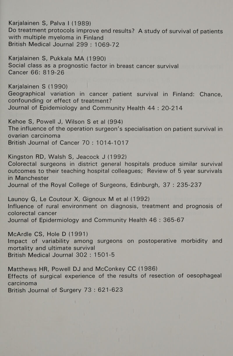Karjalainen S, Palva | (1989) Do treatment protocols improve end results? A study of survival of patients with multiple myeloma in Finland British Medical Journal 299 : 1069-72 Karjalainen S, Pukkala MA (1990) social class as a prognostic factor in breast cancer survival Cancer 66: 819-26 Karjalainen S (1990) Geographical variation in cancer patient survival in Finland: Chance, confounding or effect of treatment? Journal of Epidemiology and Community Health 44 : 20-214 Kehoe S, Powell J, Wilson S et al (994) The influence of the operation surgeon’s specialisation on patient survival in Ovarian carcinoma British Journal of Cancer 70 : 1014-1017 Kingston RD, Walsh S, Jeacock J (1992) Colorectal surgeons in district general hospitals produce similar survival outcomes to their teaching hospital colleagues; Review of 5 year survivals in Manchester Journal of the Royal College of Surgeons, Edinburgh, 37 : 235-237 Launoy G, Le Coutour X, Gignoux M et al (1992) Influence of rural environment on diagnosis, treatment and prognosis of colorectal cancer Journal of Epidermiology and Community Health 46 : 365-67 McArdle CS, Hole D (1991) Impact of variability among surgeons on postoperative morbidity and mortality and ultimate survival British Medical Journal 302 : 1501-5 Matthews HR, Powell DJ and McConkey CC (1986) Effects of surgical experience of the results of resection of oesophageal carcinoma British Journal of Surgery 73 : 621-623