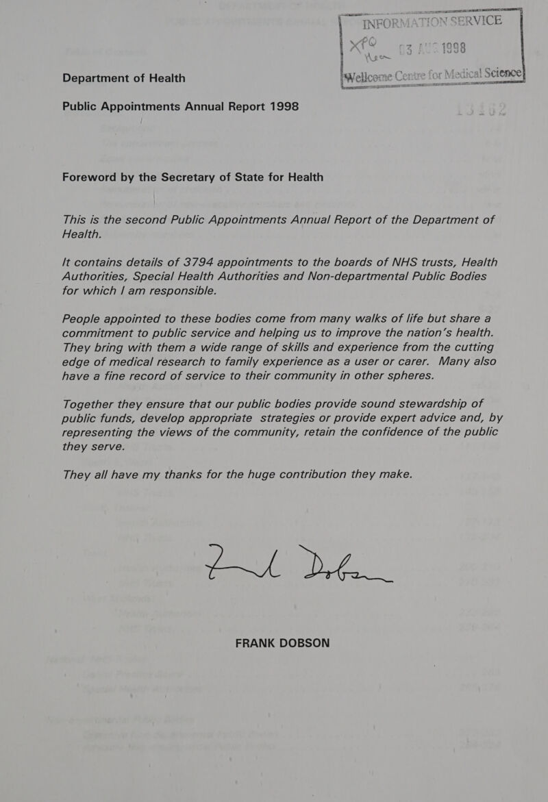 A ge. 4 Department of Health iW } .. ; aliparm. { WT aw) eps. sw L . ” -_ sence ys CIS AE wa v wT KBs too  Public Appointments Annual Report 1998 Foreword by the Secretary of State for Health This ts the second Public Appointments Annual Report of the Department of Health. [t contains details of 3794 appointments to the boards of NHS trusts, Health Authorities, Special Health Authorities and Non-departmental Public Bodies for which | am responsible. People appointed to these bodies come from many walks of life but share a commitment to public service and helping us to improve the nation’s health. They bring with them a wide range of skills and experience from the cutting edge of medical research to family experience as a user or carer. Many also have a fine record of service to their community in other spheres. Together they ensure that our public bodies provide sound stewardship of public funds, develop appropriate strategies or provide expert advice and, by representing the views of the community, retain the confidence of the public they serve. They all have my thanks for the huge contribution they make. Of... FRANK DOBSON