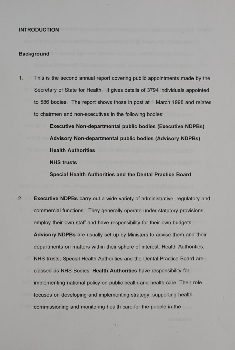 INTRODUCTION Background sb This is the second annual report covering public appointments made by the Secretary of State for Health. It gives details of 3794 individuals appointed to 586 bodies. The report shows those in post at 1 March 1998 and relates to chairmen and non-executives in the following bodies: Executive Non-departmental public bodies (Executive NDPBs) Advisory Non-departmental public bodies (Advisory NDPBs) Health Authorities NHS trusts Special Health Authorities and the Dental Practice Board Zi Executive NDPBs carry out a wide variety of administrative, regulatory and commercial functions . They generally operate under statutory provisions, employ their own staff and have responsibility for their own budgets. Advisory NDPBs are usually set up by Ministers to advise them and their departments on matters within their sphere of interest. Health Authorities, NHS trusts, Special Health Authorities and the Dental Practice Board are classed as NHS Bodies. Health Authorities have responsibility for implementing national policy on public health and health care. Their role focuses on developing and implementing strategy, supporting health commissioning and monitoring health care for the people in the