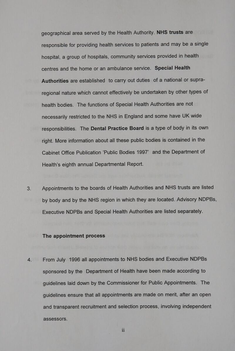 geographical area served by the Health Authority. NHS trusts are responsible for providing health services to patients and may be a single hospital, a group of hospitals, community services provided in health centres and the home or an ambulance service. Special Health Authorities are established to carry out duties of a national or supra- regional nature which cannot effectively be undertaken by other types of health bodies. The functions of Special Health Authorities are not necessarily restricted to the NHS in England and some have UK wide responsibilities. The Dental Practice Board is a type of body in its own right. More information about all these public bodies is contained in the Cabinet Office Publication Public Bodies 1997’ and the Department of Health’s eighth annual Departmental Report. Appointments to the boards of Health Authorities and NHS trusts are listed by body and by the NHS region in which they are located. Advisory NDPBs, Executive NDPBs and Special Health Authorities are listed separately. The appointment process From July 1996 all appointments to NHS bodies and Executive NDPBs sponsored by the Department of Health have been made according to guidelines laid down by the Commissioner for Public Appointments. The guidelines ensure that all appointments are made on merit, after an open and transparent recruitment and selection process, involving independent aSSeSSOIS.