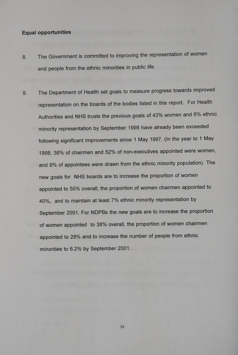 The Government is committed to improving the representation of women and people from the ethnic minorities in public life. The Department of Health set goals to measure progress towards improved representation on the boards of the bodies listed in this report. For Health Authorities and NHS trusts the previous goals of 43% women and 6% ethnic minority representation by September 1998 have already been exceeded following significant improvements since 1 May 1997. (In the year to 1 May 1998, 36% of chairmen and 52% of non-executives appointed were women, and 9% of appointees were drawn from the ethnic minority population). The new goals for NHS boards are to increase the proportion of women appointed to 50% overall, the proportion of women chairmen appointed to 40%, and to maintain at least 7% ethnic minority representation by September 2001. For NDPBs the new goals are to increase the proportion of women appointed to 38% overall, the proportion of women chairmen appointed to 28% and to increase the number of people from ethnic minorities to 6.2% by September 2001.