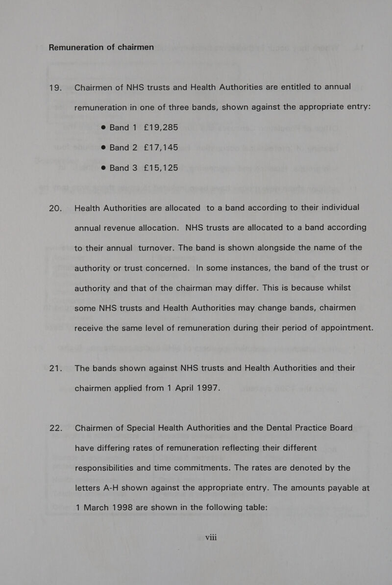 Chairmen of NHS trusts and Health Authorities are entitled to annual remuneration in one of three bands, shown against the appropriate entry: @® Band 1 £19,285 @® Band 2 £17,145 ® Band 3 £15,125 Health Authorities are allocated to a band according to their individual annual revenue allocation. NHS trusts are allocated to a band according to their annual turnover. The band is shown alongside the name of the authority or trust concerned. In some instances, the band of the trust or authority and that of the chairman may differ. This is because whilst some NHS trusts and Health Authorities may change bands, chairmen receive the same level of remuneration during their period of appointment. The bands shown against NHS trusts and Health Authorities and their chairmen applied from 1 April 1997. Chairmen of Special Health Authorities and the Dental Practice Board have differing rates of remuneration reflecting their different responsibilities and time commitments. The rates are denoted by the letters A-H shown against the appropriate entry. The amounts payable at 1 March 1998 are shown in the following table: