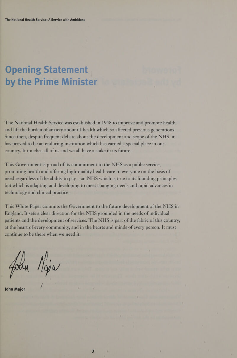 Opening Statement by the Prime Minister The National Health Service was established in 1948 to improve and promote health and lift the burden of anxiety about ill-health which so affected previous generations. Since then, despite frequent debate about the development and scope of the NHS, it has proved to be an enduring institution which has earned a special place in our country. It touches all of us and we all have a stake in its future. This Government is proud of its commitment to the NHS as a public service, promoting health and offering high-quality health care to everyone on the basis of need regardless of the ability to pay — an NHS which is true to its founding principles but which is adapting and developing to meet changing needs and rapid advances in technology and clinical practice. This White Paper commits the Government to the future development of the NHS in England. It sets a clear direction for the NHS grounded in the needs of individual patients and the development of services. The NHS is part of the fabric of this country, at the heart of every community, and in the hearts and minds of every person. It must continue to be there when we need it. fh John Major