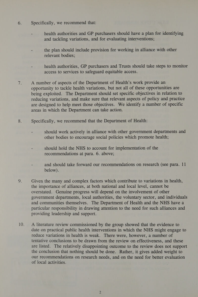 Specifically, we recommend that: ~ health authorities and GP purchasers should have a plan for identifying and tackling variations, and for evaluating interventions; - the plan should include provision for working in alliance with other relevant bodies; - health authorities, GP purchasers and Trusts should take steps to monitor access to services to safeguard equitable access. A number of aspects of the Department of Health’s work provide an opportunity to tackle health variations, but not all of these opportunities are being exploited. The Department should set specific objectives in relation to reducing variations, and make sure that relevant aspects of policy and practice are designed to help meet those objectives. We identify a number of specific areas in which the Department can take action. Specifically, we recommend that the Department of Health: - should work actively in alliance with other government departments and other bodies to encourage social policies which promote health; - should hold the NHS to account for implementation of the recommendations at para. 6. above; - and should take forward our recommendations on research (See para. 11 below). Given the many and complex factors which contribute to variations in health, the importance of alliances, at both national and local level, cannot be overstated. Genuine progress will depend on the involvement of other government departments, local authorities, the voluntary sector, and individuals and communities themselves. The Department of Health and the NHS have a particular responsibility in drawing attention to the need for such alliances and providing leadership and support. A literature review commissioned by the group showed that the evidence to date on practical public health interventions in which the NHS might engage to reduce variations in health is weak. There were, however, a number of tentative conclusions to be drawn from the review on effectiveness, and these are listed. The relatively disappointing outcome to the review does not support the conclusion that nothing should be done. Rather, it gives added weight to our recommendations on research needs, and on the need for better evaluation of local activities.