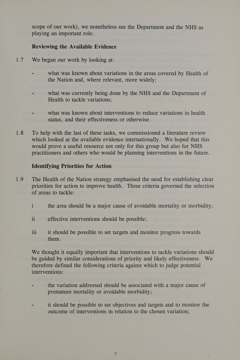 legs 1.8 1D scope of our work), we nonetheless see the Department and the NHS as playing an important role. Reviewing the Available Evidence We began our work by looking at: - what was known about variations in the areas covered by Health of the Nation and, where relevant, more widely; » what was currently being done by the NHS and the Department of Health to tackle variations; - what was known about interventions to reduce variations in health status, and their effectiveness or otherwise. To help with the last of these tasks, we commissioned a literature review which looked at the available evidence internationally. We hoped that this would prove a useful resource not only for this group but also for NHS practitioners and others who would be planning interventions in the future. Identifying Priorities for Action The Health of the Nation strategy emphasised the need for establishing clear priorities for action to improve health. Three criteria governed the selection of areas to tackle: 1 the area should be a major cause of avoidable mortality or morbidity; ll effective interventions should be possible; ill it should be possible to set targets and monitor progress towards them. We thought it equally important that interventions to tackle variations should be guided by similar considerations of priority and likely effectiveness. We therefore defined the following criteria against which to judge potential interventions: - the variation addressed should be associated with a major cause of premature mortality or avoidable morbidity; - it should be possible to set objectives and targets and to monitor the outcome of interventions in relation to the chosen variation;