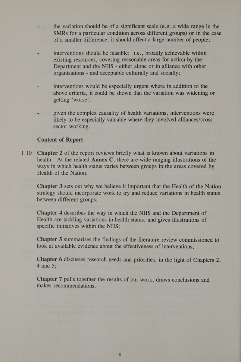 - the variation should be of a significant scale (e.g. a wide range in the SMRs for a particular condition across different groups) or in the case of a smaller difference, it should affect a large number of people; - interventions should be feasible: 1i.e., broadly achievable within existing resources, covering reasonable areas for action by the Department and the NHS - either alone or in alliance with other organisations - and acceptable culturally and socially; - interventions would be especially urgent where in addition to the above criteria, it could be shown that the variation was widening or getting ‘worse’; - given the complex causality of health variations, interventions were likely to be especially valuable where they involved alliances/cross- sector working. Content of Report Chapter 2 of the report reviews briefly what is known about variations in health. At the related Annex C, there are wide ranging illustrations of the ways in which health status varies between groups in the areas covered by Health of the Nation. Chapter 3 sets out why we believe it important that the Health of the Nation strategy should incorporate work to try and reduce variations in health status between different groups; Chapter 4 describes the way in which the NHS and the Department of Health are tackling variations in health status, and gives illustrations of specific initiatives within the NHS; Chapter 5 summarises the findings of the literature review commissioned to look at available evidence about the effectiveness of interventions; Chapter 6 discusses research needs and priorities, in the light of Chapters 2, 4 and 5; Chapter 7 pulls together the results of our work, draws conclusions and makes recommendations.