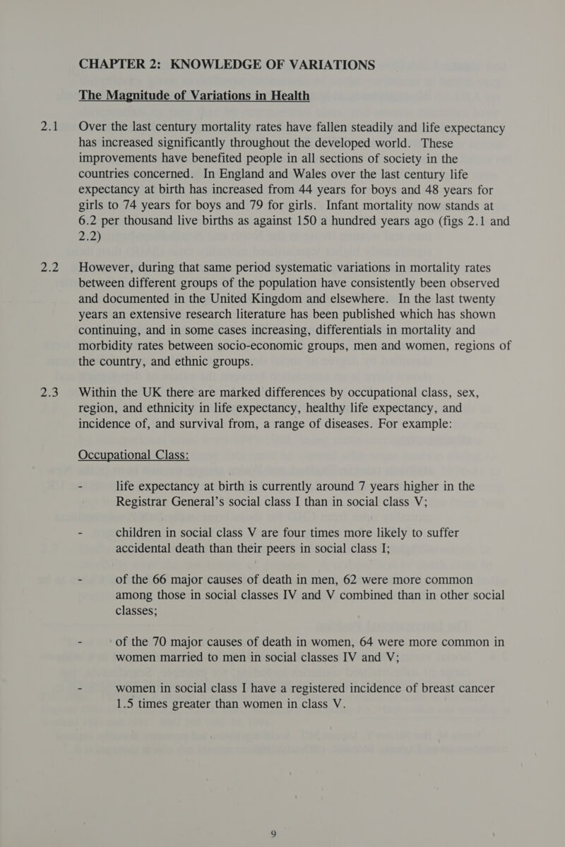 ys me eS CHAPTER 2: KNOWLEDGE OF VARIATIONS The Magnitude of Variations in Health Over the last century mortality rates have fallen steadily and life expectancy has increased significantly throughout the developed world. These improvements have benefited people in all sections of society in the countries concerned. In England and Wales over the last century life expectancy at birth has increased from 44 years for boys and 48 years for girls to 74 years for boys and 79 for girls. Infant mortality now stands at 6.2 per thousand live births as against 150 a hundred years ago (figs 2.1 and 2:2) However, during that same period systematic variations in mortality rates between different groups of the population have consistently been observed and documented in the United Kingdom and elsewhere. In the last twenty years an extensive research literature has been published which has shown continuing, and in some cases increasing, differentials in mortality and morbidity rates between socio-economic groups, men and women, regions of the country, and ethnic groups. Within the UK there are marked differences by occupational class, sex, region, and ethnicity in life expectancy, healthy life expectancy, and incidence of, and survival from, a range of diseases. For example: Occupational Class: - life expectancy at birth is currently around 7 years higher in the Registrar General’s social class I than in social class V; - children in social class V are four times more likely to suffer accidental death than their peers in social class I; - of the 66 major causes of death in men, 62 were more common among those in social classes IV and V combined than in other social classes; - of the 70 major causes of death in women, 64 were more common in women married to men in social classes IV and V; - women in social class I have a registered incidence of breast cancer