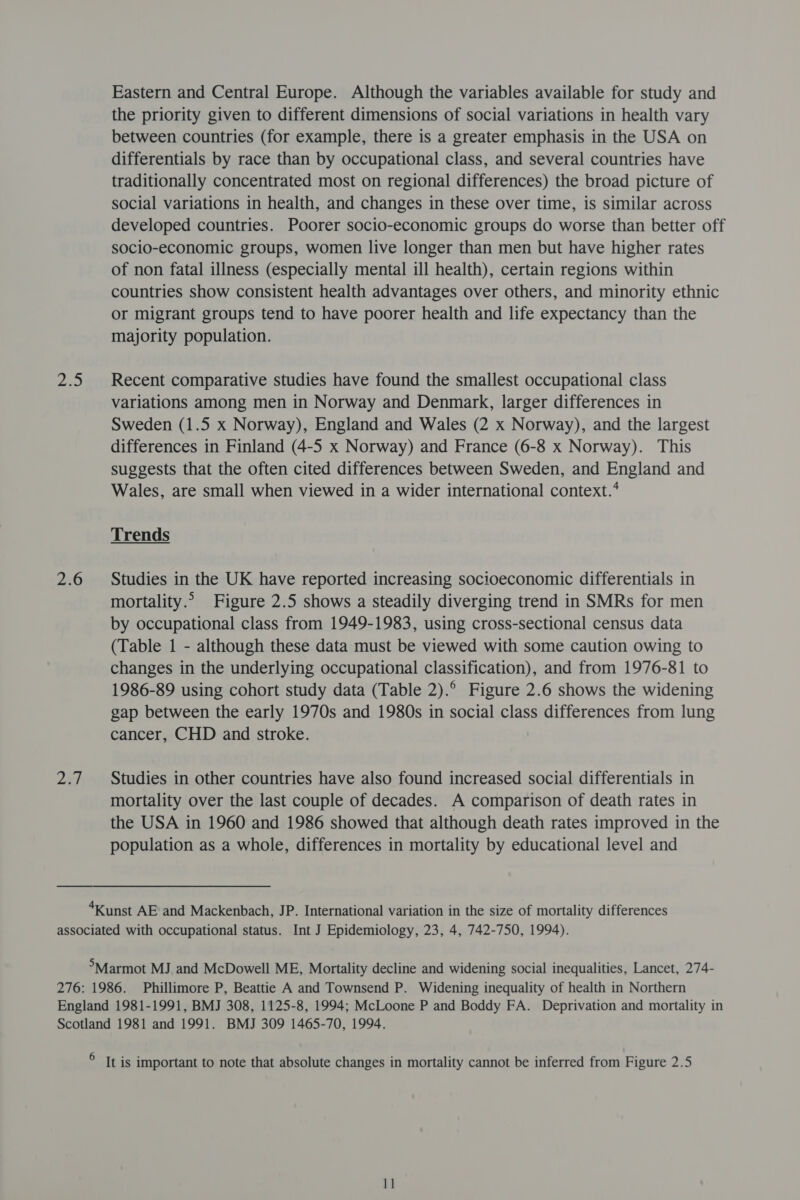 hes 226 207) Eastern and Central Europe. Although the variables available for study and the priority given to different dimensions of social variations in health vary between countries (for example, there is a greater emphasis in the USA on differentials by race than by occupational class, and several countries have traditionally concentrated most on regional differences) the broad picture of social variations in health, and changes in these over time, is similar across developed countries. Poorer socio-economic groups do worse than better off socio-economic groups, women live longer than men but have higher rates of non fatal illness (especially mental ill health), certain regions within countries show consistent health advantages over others, and minority ethnic or migrant groups tend to have poorer health and life expectancy than the majority population. Recent comparative studies have found the smallest occupational class variations among men in Norway and Denmark, larger differences in Sweden (1.5 x Norway), England and Wales (2 x Norway), and the largest differences in Finland (4-5 x Norway) and France (6-8 x Norway). This suggests that the often cited differences between Sweden, and England and Wales, are small when viewed in a wider international context.‘ Trends Studies in the UK have reported increasing socioeconomic differentials in mortality.” Figure 2.5 shows a steadily diverging trend in SMRs for men by occupational class from 1949-1983, using cross-sectional census data (Table 1 - although these data must be viewed with some caution owing to changes in the underlying occupational classification), and from 1976-81 to 1986-89 using cohort study data (Table 2).° Figure 2.6 shows the widening gap between the early 1970s and 1980s in social class differences from lung cancer, CHD and stroke. Studies in other countries have also found increased social differentials in mortality over the last couple of decades. A comparison of death rates in the USA in 1960 and 1986 showed that although death rates improved in the population as a whole, differences in mortality by educational level and