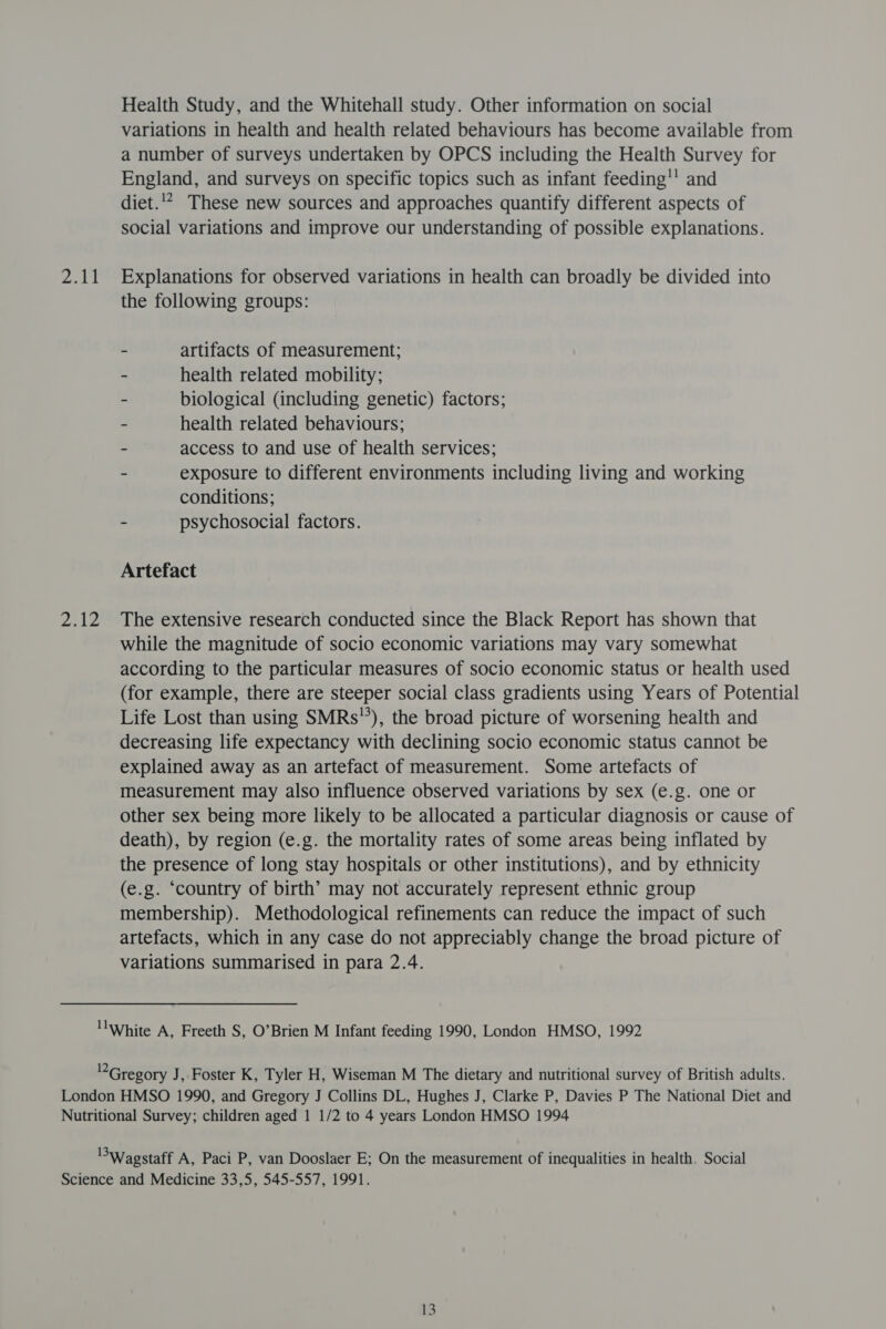 ad nie Health Study, and the Whitehall study. Other information on social variations in health and health related behaviours has become available from a number of surveys undertaken by OPCS including the Health Survey for England, and surveys on specific topics such as infant feeding! and diet.'* These new sources and approaches quantify different aspects of social variations and improve our understanding of possible explanations. Explanations for observed variations in health can broadly be divided into the following groups: - artifacts of measurement; - health related mobility; - biological (including genetic) factors; - health related behaviours; - access to and use of health services; - exposure to different environments including living and working conditions; - psychosocial factors. Artefact The extensive research conducted since the Black Report has shown that while the magnitude of socio economic variations may vary somewhat according to the particular measures of socio economic status or health used (for example, there are steeper social class gradients using Years of Potential Life Lost than using SMRs), the broad picture of worsening health and decreasing life expectancy with declining socio economic status cannot be explained away as an artefact of measurement. Some artefacts of measurement may also influence observed variations by sex (e.g. one or other sex being more likely to be allocated a particular diagnosis or cause of death), by region (e.g. the mortality rates of some areas being inflated by the presence of long stay hospitals or other institutions), and by ethnicity (e.g. ‘country of birth’ may not accurately represent ethnic group membership). Methodological refinements can reduce the impact of such artefacts, which in any case do not appreciably change the broad picture of variations summarised in para 2.4.