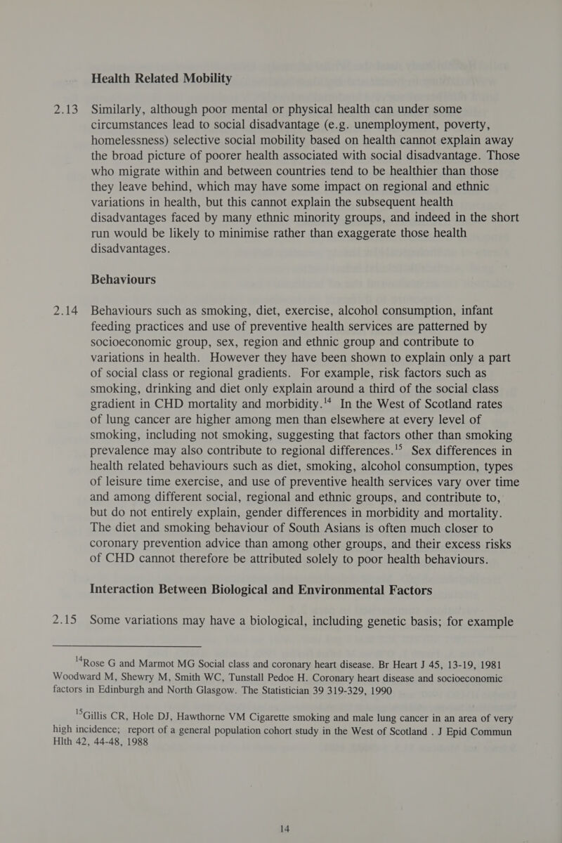 ele 2.14 pa Health Related Mobility Similarly, although poor mental or physical health can under some circumstances lead to social disadvantage (e.g. unemployment, poverty, homelessness) selective social mobility based on health cannot explain away the broad picture of poorer health associated with social disadvantage. Those who migrate within and between countries tend to be healthier than those they leave behind, which may have some impact on regional and ethnic variations in health, but this cannot explain the subsequent health disadvantages faced by many ethnic minority groups, and indeed in the short run would be likely to minimise rather than exaggerate those health disadvantages. Behaviours Behaviours such as smoking, diet, exercise, alcohol consumption, infant feeding practices and use of preventive health services are patterned by socioeconomic group, sex, region and ethnic group and contribute to variations in health. However they have been shown to explain only a part of social class or regional gradients. For example, risk factors such as smoking, drinking and diet only explain around a third of the social class gradient in CHD mortality and morbidity.'* In the West of Scotland rates of lung cancer are higher among men than elsewhere at every level of smoking, including not smoking, suggesting that factors other than smoking prevalence may also contribute to regional differences.’ Sex differences in health related behaviours such as diet, smoking, alcohol consumption, types of leisure time exercise, and use of preventive health services vary over time and among different social, regional and ethnic groups, and contribute to, but do not entirely explain, gender differences in morbidity and mortality. The diet and smoking behaviour of South Asians is often much closer to coronary prevention advice than among other groups, and their excess risks of CHD cannot therefore be attributed solely to poor health behaviours. Interaction Between Biological and Environmental Factors Some variations may have a biological, including genetic basis; for example