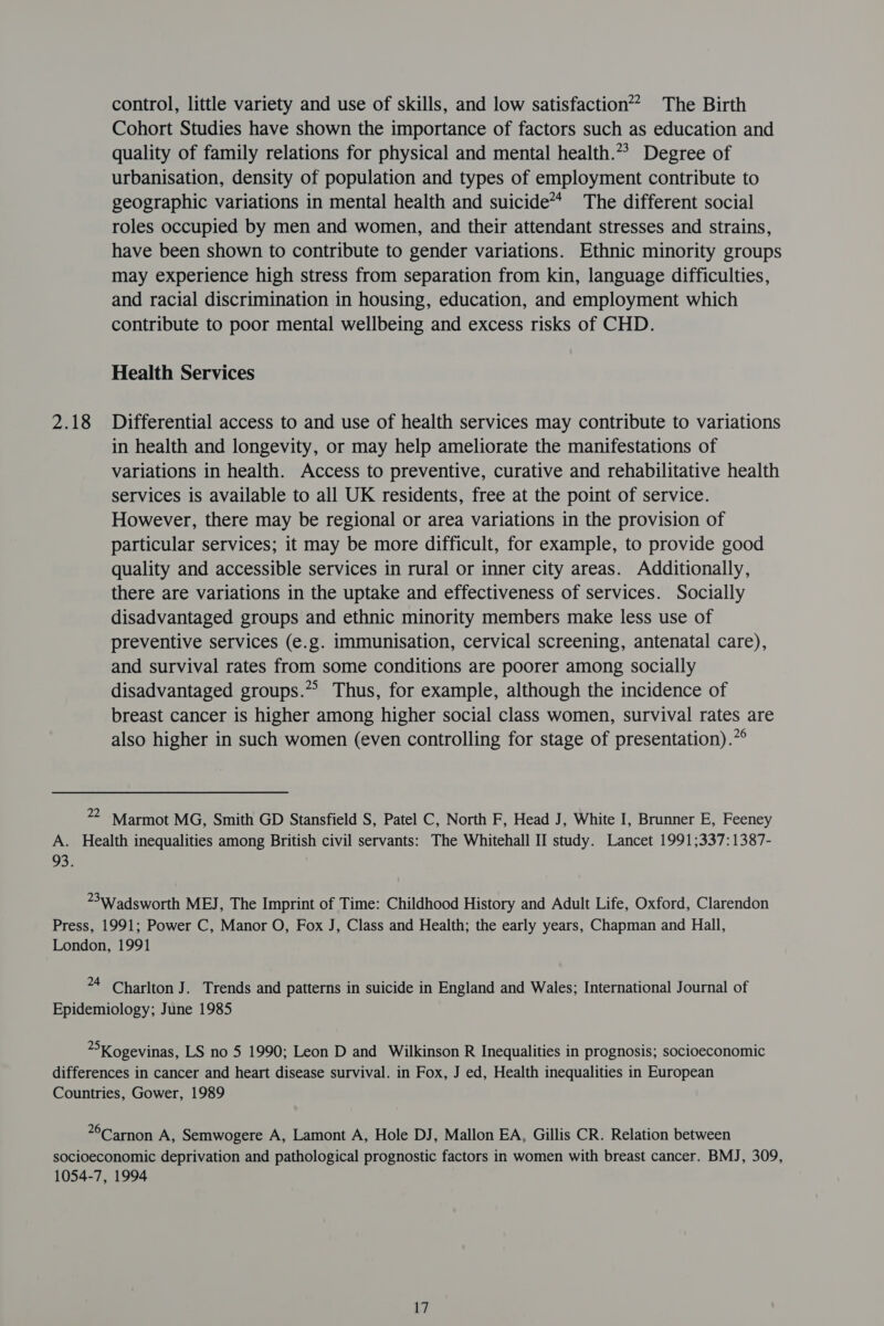 control, little variety and use of skills, and low satisfaction’? The Birth Cohort Studies have shown the importance of factors such as education and quality of family relations for physical and mental health.” Degree of urbanisation, density of population and types of employment contribute to geographic variations in mental health and suicide’ The different social roles occupied by men and women, and their attendant stresses and strains, have been shown to contribute to gender variations. Ethnic minority groups may experience high stress from separation from kin, language difficulties, and racial discrimination in housing, education, and employment which contribute to poor mental wellbeing and excess risks of CHD. Health Services 2.18 Differential access to and use of health services may contribute to variations in health and longevity, or may help ameliorate the manifestations of variations in health. Access to preventive, curative and rehabilitative health services is available to all UK residents, free at the point of service. However, there may be regional or area variations in the provision of particular services; it may be more difficult, for example, to provide good quality and accessible services in rural or inner city areas. Additionally, there are variations in the uptake and effectiveness of services. Socially disadvantaged groups and ethnic minority members make less use of preventive services (e.g. immunisation, cervical screening, antenatal care), and survival rates from some conditions are poorer among socially disadvantaged groups.” Thus, for example, although the incidence of breast cancer is higher among higher social class women, survival rates are also higher in such women (even controlling for stage of presentation).”° 22 Marmot MG, Smith GD Stansfield S, Patel C, North F, Head J, White I, Brunner E, Feeney A. Health inequalities among British civil servants: The Whitehall II study. Lancet 1991;337:1387- 93. 3Wadsworth MEJ, The Imprint of Time: Childhood History and Adult Life, Oxford, Clarendon Press, 1991; Power C, Manor O, Fox J, Class and Health; the early years, Chapman and Hall, London, 1991 *4 Charlton J. Trends and patterns in suicide in England and Wales; International Journal of Epidemiology; June 1985 = Kogevinas, LS no 5 1990; Leon D and Wilkinson R Inequalities in prognosis; socioeconomic differences in cancer and heart disease survival. in Fox, J ed, Health inequalities in European Countries, Gower, 1989 *°Carnon A, Semwogere A, Lamont A, Hole DJ, Mallon EA, Gillis CR. Relation between socioeconomic deprivation and pathological prognostic factors in women with breast cancer. BMJ, 309, 1054-7, 1994