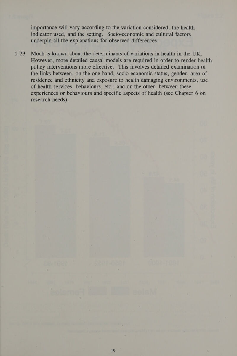php ie importance will vary according to the variation considered, the health indicator used, and the setting. Socio-economic and cultural factors underpin all the explanations for observed differences. Much is known about the determinants of variations in health in the UK. However, more detailed causal models are required in order to render health policy interventions more effective. This involves detailed examination of the links between, on the one hand, socio economic status, gender, area of residence and ethnicity and exposure to health damaging environments, use of health services, behaviours, etc.; and on the other, between these experiences or behaviours and specific aspects of health (see Chapter 6 on research needs).