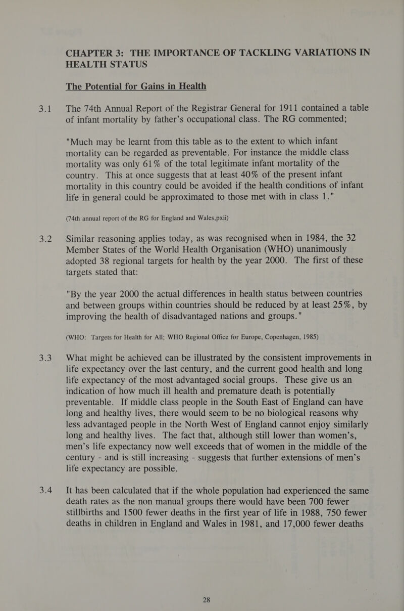 DEL jee ale 3.4 CHAPTER 3: THE IMPORTANCE OF TACKLING VARIATIONS IN HEALTH STATUS The Potential for Gains in Health The 74th Annual Report of the Registrar General for 1911 contained a table of infant mortality by father’s occupational class. The RG commented; Much may be learnt from this table as to the extent to which infant mortality can be regarded as preventable. For instance the middle class mortality was only 61% of the total legitimate infant mortality of the country. This at once suggests that at least 40% of the present infant mortality in this country could be avoided if the health conditions of infant life in general could be approximated to those met with in class 1. (74th annual report of the RG for England and Wales,pxii) Similar reasoning applies today, as was recognised when in 1984, the 32 Member States of the World Health Organisation (WHO) unanimously adopted 38 regional targets for health by the year 2000. The first of these targets stated that: By the year 2000 the actual differences in health status between countries and between groups within countries should be reduced by at least 25%, by improving the health of disadvantaged nations and groups. (WHO: Targets for Health for All; WHO Regional Office for Europe, Copenhagen, 1985) What might be achieved can be illustrated by the consistent improvements in life expectancy over the last century, and the current good health and long life expectancy of the most advantaged social groups. These give us an indication of how much ill health and premature death is potentially preventable. If middle class people in the South East of England can have long and healthy lives, there would seem to be no biological reasons why less advantaged people in the North West of England cannot enjoy similarly long and healthy lives. The fact that, although still lower than women’s, men’s life expectancy now well exceeds that of women in the middle of the century - and is still increasing - suggests that further extensions of men’s life expectancy are possible. It has been calculated that if the whole population had experienced the same death rates as the non manual groups there would have been 700 fewer stillbirths and 1500 fewer deaths in the first year of life in 1988, 750 fewer deaths in children in England and Wales in 1981, and 17,000 fewer deaths
