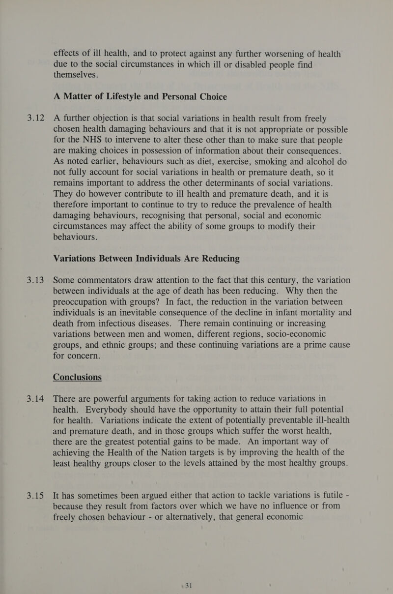Bell Bas 3.14 sats effects of ill health, and to protect against any further worsening of health due to the social circumstances in which ill or disabled people find themselves. A Matter of Lifestyle and Personal Choice A further objection is that social variations in health result from freely chosen health damaging behaviours and that it is not appropriate or possible for the NHS to intervene to alter these other than to make sure that people are making choices in possession of information about their consequences. As noted earlier, behaviours such as diet, exercise, smoking and alcohol do not fully account for social variations in health or premature death, so it remains important to address the other determinants of social variations. They do however contribute to ill health and premature death, and it is therefore important to continue to try to reduce the prevalence of health damaging behaviours, recognising that personal, social and economic circumstances may affect the ability of some groups to modify their behaviours. Variations Between Individuals Are Reducing Some commentators draw attention to the fact that this century, the variation between individuals at the age of death has been reducing. Why then the preoccupation with groups? In fact, the reduction in the variation between individuals is an inevitable consequence of the decline in infant mortality and death from infectious diseases. There remain continuing or increasing variations between men and women, different regions, socio-economic groups, and ethnic groups; and these continuing variations are a prime cause for concern. Conclusions There are powerful arguments for taking action to reduce variations in health. Everybody should have the opportunity to attain their full potential for health. Variations indicate the extent of potentially preventable ill-health and premature death, and in those groups which suffer the worst health, there are the greatest potential gains to be made. An important way of achieving the Health of the Nation targets is by improving the health of the least healthy groups closer to the levels attained by the most healthy groups. It has sometimes been argued either that action to tackle variations is futile - because they result from factors over which we have no influence or from freely chosen behaviour - or alternatively, that general economic