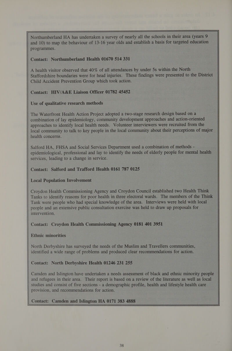 Northumberland HA has undertaken a survey of nearly all the schools in their area (years 9 and 10) to map the behaviour of 13-16 year olds and establish a basis for targeted education programmes. Contact: Northumberland Health 01670 514 331 A health visitor observed that 40% of all attendances by under 5s within the North Staffordshire boundaries were for head injuries. These findings were presented to the District Child Accident Prevention Group which took action. Contact: HIV/A&amp;E Liaison Officer 01782 45452 Use of qualitative research methods The Waterfront Health Action Project adopted a two-stage research design based on a combination of lay epidemiology, community development approaches and action-oriented — approaches to identify local health needs. Volunteer interviewers were recruited from the local community to talk to key people in the local community about their perceptions of major health concerns. Salford HA, FHSA and Social Services Department used a combination of methods - epidemiological, professional and lay to identify the needs of elderly people for mental health services, leading to a change in service. Contact: Salford and Trafford Health 0161 787 0125 Local Population Involvement Contact: Croydon Health Commissioning Agency 0181 401 3951 Ethnic minorities North Derbyshire has surveyed the needs of the Muslim and Travellers communities, identified a wide range of problems and produced clear recommendations for action. Contact: North Derbyshire Health 01246 231 255 Camden and Islington have undertaken a needs assessment of black and ethnic minority people and refugees in their area. Their report is based on a review of the literature as well as local studies and consist of five sections - a demographic profile, health and lifestyle health care provision, and recommendations for action.  Contact: Camden and Islington HA 0171 383 4888