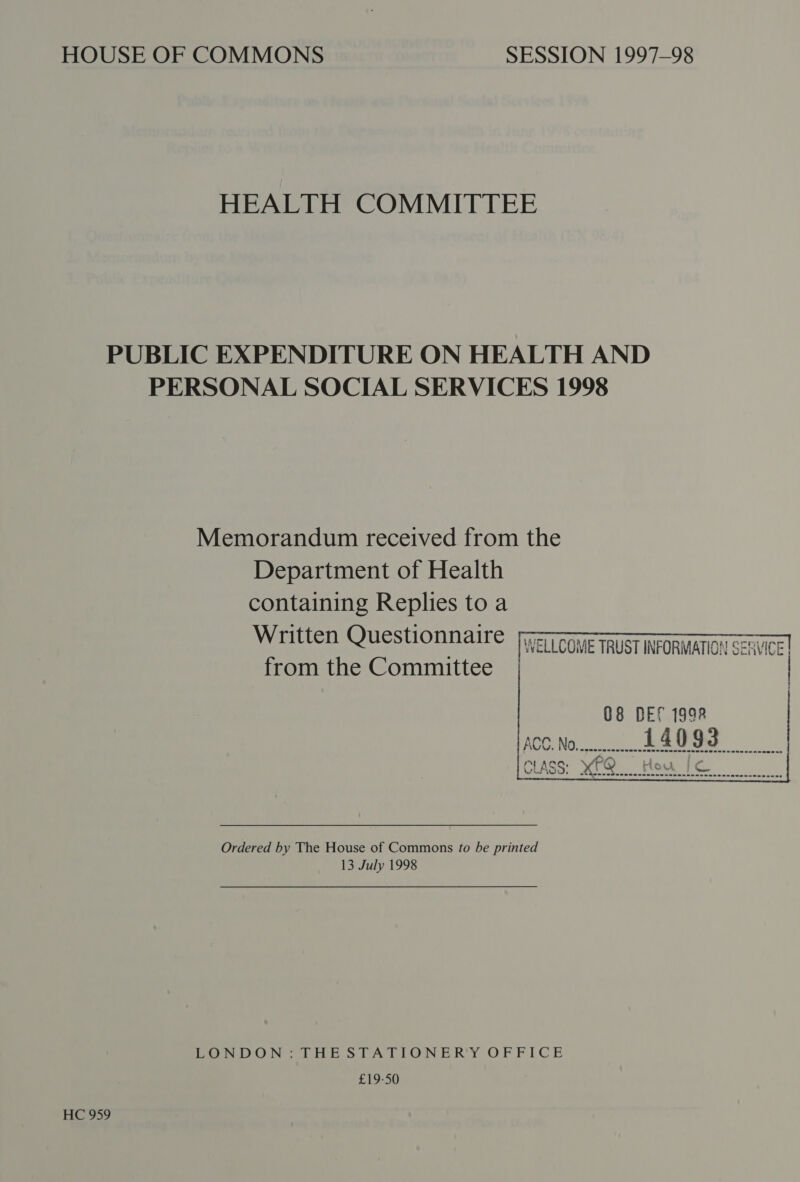 HEALTH COMMITTEE PUBLIC EXPENDITURE ON HEALTH AND PERSONAL SOCIAL SERVICES 1998 Memorandum received from the Department of Health containing Replies to a Written Questionnaire from the Committee      WELLCOME TRUST INFORMATION SERVICE |  08 BES 1998 ACC. No 14093   ACG. Hoo my wash  © sehen ewdueemerenmesnsennnescenasacaccousaccacs Ordered by The House of Commons to be printed 13 July 1998 LONDON LHESTATIONER'Y OFFICE £19-50