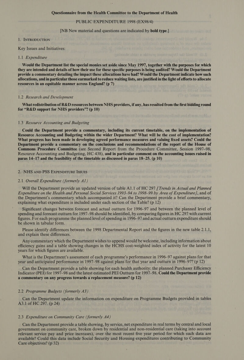 Questionnaire from the Health Committee to the Department of Health PUBLIC EXPENDITURE 1998 (EX98/4) [NB New material and questions are indicated by bold type.] 1. INTRODUCTION Key Issues and Initiatives: 1.1 Expenditure Would the Department list the special monies set aside since May 1997, together with the purposes for which they are intended and details of how their use for these specific purposes is being audited? Would the Department provide a commentary detailing the impact these allocations have had? Would the Department indicate how such allocations, and in particular those earmarked to reduce waiting lists, are justified in the light of efforts to allocate resources in an equitable manner across England? (p 7) 1.2 Research and Development What redistribution of R&amp;D resources between NHS providers, if any, has resulted from the first bidding round for “R&amp;D support for NHS providers”? (p 10) 1.3. Resource Accounting and Budgeting Could the Department provide a commentary, including its current timetable, on the implementation of Resource Accounting and Budgeting within the wider Department? What will be the cost of implementation? What progress has been made in developing agreed performance measures and valuing fixed assets? Could the Department provide a commentary on the conclusions and recommendations of the report of the House of Commons Procedure Committee (see Second Report from the Procedure Committee, Session 1997-98, Resource Accounting and Budgeting, HC 438), and in particular comment on the accounting issues raised in paras 14-17 and the feasibility of the timetable as discussed in paras 18-25. (p 10) 2. NHS AnbD PSS EXPENDITURE ISSUES 2.1 Overall Expenditure (formerly Al) Will the Department provide an updated version of table Al.1 of HC 297 [Trends in Actual and Planned Expenditure on the Health and Personal Social Services 1993-94 to 1998-99 by Area of Expenditure], and of the Department’s commentary which accompanied it? Can the Department provide a brief commentary, explaining what expenditure is included under each section of the Table? (p 12) Significant changes between forecast and actual outturn for 1996-97 and between the planned level of spending and forecast outturn for 1997-98 should be identified, by comparing figures in HC 297 with current figures. For each programme the planned level of spending in 1996-97 and actual outturn expenditure should be shown in tabular form. Please identify differences between the 1998 Departmental Report and the figures in the new table 2.1.1, and explain these differences. Any commentary which the Department wishes to append would be welcome, including information about efficiency gains and a table showing changes in the HCHS cost-weighted index of activity for the latest 10 years for which figures are available. What is the Department’s assessment of each programme’s performance in 1996-97 against plans for that year and anticipated performance in 1997-98 against plans for that year and outturn in 1996-97? (p 12) Can the Department provide a table showing for each health authority: the planned Purchaser Efficiency Indicator (PEI) for 1997-98 and the latest estimated PEI Outturn for 1997-98. Could the Department provide a commentary on any progress towards a replacement measure? (p 12) 2.2 Programme Budgets (formerly A3) Can the Department update the information on expenditure on Programme Budgets provided in tables A3.1 of HC 297. (p 24) 2.3 Expenditure on Community Care (formerly A4) Can the Department provide a table showing, by service, net expenditure in real terms by central and local government on community care, broken down by residential and non-residential care (taking into account relevant service pay and price increases), over the most recent five year period for which such data are available? Could this data include Social Security and Housing expenditures contributing to Community Care objectives? (p 32)