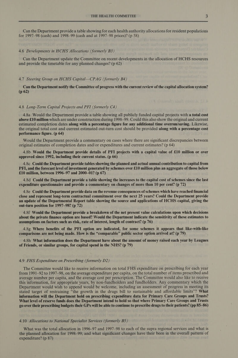 Can the Department provide a table showing for each health authority allocations for resident populations for 1997-98 (cash) and 1998-99 (cash and at 1997-98 prices)? (p 58) 4.6 Developments in HCHS Allocations (formerly B3) Can the Department update the Committee on recent developments in the allocation of HCHS resources and provide the timetable for any planned changes? (p 62) 4.7 Steering Group on HCHS Capital—CPAG (formerly B4) Can the Department notify the Committee of progress with the current review of the capital allocation system? (p 62) 4.8 Long-Term Capital Projects and PFI (formerly C4) 4.8a Would the Department provide a table showing all publicly funded capital projects with a total cost above £10 million which are under construction during 1998-99. Could this also show the original and current estimated completion dates along with a percentage figure for any additional time overrun/saving. Likewise, the original total cost and current estimated out-turn cost should be provided along with a percentage cost performance figure. (p 64) Would the Department provide a commentary on cases where there are significant discrepancies between original estimates of completion dates and/or expenditures and current estimates? (p 64) 4.8b Would the Department provide details of PFI projects with a capital value of £10 million or over approved since 1992, including their current status. (p 66) 4.8c Could the Department provide tables showing the planned and actual annual contribution to capital from PFI, and the forecast level of investment generated by schemes over £10 million plus an aggregate of those below £10 million, between 1996—97 and 2000-01? (p 67) 4.8d Could the Department provide a table showing the increases to the capital cost of schemes since the last expenditure questionnaire and provide a commentary on changes of more than 10 per cent? (p 72) 4.8e Could the Department provide data on the revenue consequences of schemes which have reached financial close and represent long-term contractual commitment over the next 25 years? Could the Department provide an update of the Departmental Report table showing the source and applications of HCHS capital, giving the out-turn position for 1997-98? (p 72) 4.8f Would the Department provide a breakdown of the net present value calculations upon which decisions about the private finance option are based? Would the Department indicate the sensitivity of these estimates to assumptions on factors such as risk, rate of interest, length of contract? (p 76) 4.8g¢ Where benefits of the PFI option are indicated, for some schemes it appears that like-with-like comparisons are not being made. How is the “comparable” public sector option arrived at? (p 79) 4.8h What information does the Department have about the amount of money raised each year by Leagues of Friends, or similar groups, for capital spend in the NHS? (p 79) 4.9 FHS Expenditure on Prescribing (formerly D2) The Committee would like to receive information on total FHS expenditure on prescribing for each year from 1991-92 to 1997-98, on the average expenditure per capita, on the total number of items prescribed and average number per capita, and the average cost per prescription. The Committee would also like to receive this information, for appropriate years, by non-fundholders and fundholders. Any commentary which the Department would wish to append would be welcome, including an assessment of progress in meeting its stated target of restraining “the growth in the drugs bill to sustainable and affordable limits”? What information will the Department hold on prescribing expenditure data for Primary Care Groups and Trusts? What level of reserve funds does the Department intend to hold so that where Primary Care Groups and Trusts go over their prescribing budgets their GPs will be able to continue to prescribe drugs to their patients? (pp 85-86) 4.10 Allocations to National Specialist Services (formerly B5) What was the total allocation in 1996-97 and 1997-98 to each of the supra regional services and what is the planned allocation for 1998-99; and what significant changes have their been in the overall pattern of expenditure? (p 87)