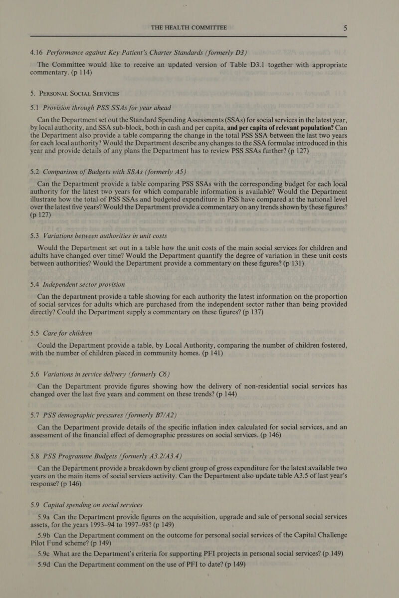 4.16 Performance against Key Patient’s Charter Standards (formerly D3) The Committee would like to receive an updated version of Table D3.1 together with appropriate commentary. (p 114) 5. PERSONAL SOCIAL SERVICES 5.1 Provision through PSS SSAs for year ahead Can the Department set out the Standard Spending Assessments (SSAs) for social services in the latest year, by local authority, and SSA sub-block, both in cash and per capita, and per capita of relevant population? Can the Department also provide a table comparing the change in the total PSS SSA between the last two years for each local authority? Would the Department describe any changes to the SSA formulae introduced in this year and provide details of any plans the Department has to review PSS SSAs further? (p 127) 5.2. Comparison of Budgets with SSAs (formerly A5) Can the Department provide a table comparing PSS SSAs with the corresponding budget for each local authority for the latest two years for which comparable information is available? Would the Department illustrate how the total of PSS SSAs and budgeted expenditure in PSS have compared at the national level over the latest five years? Would the Department provide a commentary on any trends shown by these figures? (p 127) 5.3 Variations between authorities in unit costs Would the Department set out in a table how the unit costs of the main social services for children and adults have changed over time? Would the Department quantify the degree of variation in these unit costs between authorities? Would the Department provide a commentary on these figures? (p 131) 5.4 Independent sector provision Can the department provide a table showing for each authority the latest information on the proportion of social services for adults which are purchased from the independent sector rather than being provided directly? Could the Department supply a commentary on these figures? (p 137) 5.5 Care for children Could the Department provide a table, by Local Authority, comparing the number of children fostered, with the number of children placed in community homes. (p 141) 5.6 Variations in service delivery (formerly C6) Can the Department provide figures showing how the delivery of non-residential social services has changed over the last five years and comment on these trends? (p 144) 5.7 PSS demographic pressures (formerly B7/A2) Can the Department provide details of the specific inflation index calculated for social services, and an assessment of the financial effect of demographic pressures on social services. (p 146) 5.8 PSS Programme Budgets (formerly A3.2/A3.4) Can the Department provide a breakdown by client group of gross expenditure for the latest available two years on the main items of social services activity. Can the Department also update table A3.5 of last year’s response? (p 146) 5.9 Capital spending on social services 5.9a Can the Department provide figures on the acquisition, upgrade and sale of personal social services assets, for the years 1993-94 to 1997-98? (p 149) 5.9b Can the Department comment on the outcome for personal social services of the Capital Challenge Pilot Fund scheme? (p 149) 5.9¢ What are the Department’s criteria for supporting PFI projects in personal social services? (p 149) 5.9d Can the Department comment on the use of PFI to date? (p 149)