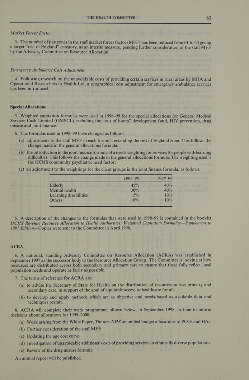  Market Forces Factor 3. The number of pay zones in the staff market forces factor (MFF) has been reduced from 61 to 50 giving a larger “rest of England” category, as an interim measure, pending further consideration of the staff MFF by the Advisory Committee on Resource Allocation. Emergency Ambulance Cost Adjustment 4. Following research on the unavoidable costs of providing certain services in rural areas by MHA and Operational Researchers in Health Ltd, a geographical cost adjustment for emergency ambulance services has been introduced. Special Allocations 5. Weighted capitation formulas were used in 1998-99 for the special allocations for General Medical Services Cash Limited (GMSCL) excluding the “out of hours” development fund, HIV prevention, drug misuse and joint finance. 6. The formulas used in 1998-99 have changed as follows: (a) adjustments to the staff MFF in each formula extending the rest of England zone. This follows the change made in the general allocations formula; (b) the introduction in the joint finance formula of a needs weighting for services for people with learning difficulties. This follows the change made in the general allocations formula. The weighting used is the HCHS community psychiatric need factor; (c) an adjustment to the weightings for the client groups in the joint finance formula, as follows:  1997-98 1998-99 Elderly 45% 40% Mental health 30% 40% Learning disabilities 15% 10% Others 10% 10% 5. A description of the changes to the formulas that were used in 1998-99 is contained in the booklet HCHS Revenue Resource Allocation to Health Authorities: Weighted Capitation Formulas—Supplement to 1997 Edition—Copies were sent to the Committee in April 1998. ACRA 6. A national, standing Advisory Committee on Resource Allocation (ACRA) was established in September 1997 as the successor body to the Resource Allocation Group. The Committee is looking at how resources are distributed across both secondary and primary care to ensure that these fully reflect local population needs and operate as fairly as possible. 7. The terms of reference for ACRA are: (a) to advise the Secretary of State for Health on the distribution of resources across primary and secondary care, in support of the goal of equitable access to healthcare for all; (b) to develop and apply methods which are as objective and needs-based as available data and techniques permit. 8. ACRA will complete their work programme, shown below, in September 1998, in time to inform decisions about allocations for 1999-2000: (a) Work arising from the White Paper, The new NHS on unified budget allocations to PCGs and HAs. (b) Further consideration of the staff MFF. (c) Updating the age cost curve. (d) Investigation of unavoidable additional costs of providing services to ethnically diverse populations. (e) Review of the drug misuse formula. An annual report will be published.