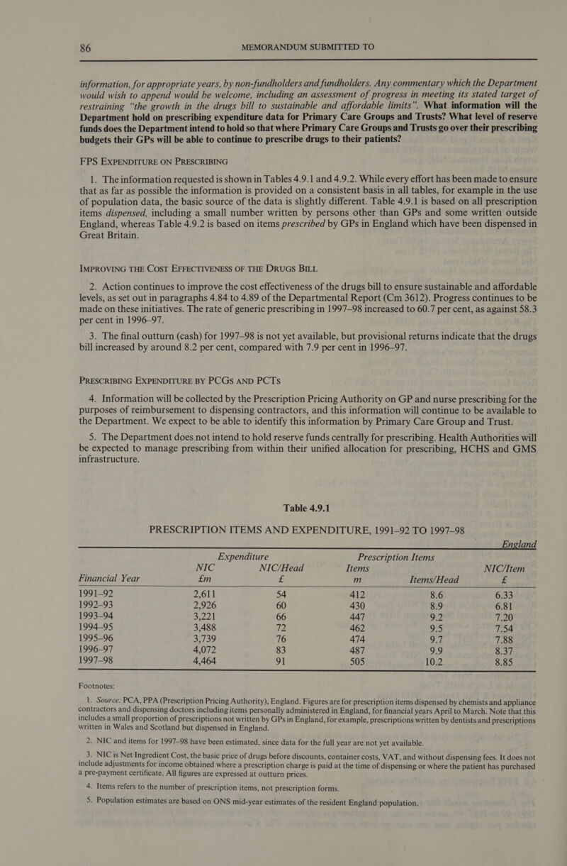  information, for appropriate years, by non-fundholders and fundholders. Any commentary which the Department would wish to append would be welcome, including an assessment of progress in meeting its stated target of restraining “the growth in the drugs bill to sustainable and affordable limits”. What information will the Department hold on prescribing expenditure data for Primary Care Groups and Trusts? What level of reserve funds does the Department intend to hold so that where Primary Care Groups and Trusts go over their prescribing budgets their GPs will be able to continue to prescribe drugs to their patients? FPS EXPENDITURE ON PRESCRIBING 1. The information requested is shown in Tables 4.9.1 and 4.9.2. While every effort has been made to ensure that as far as possible the information is provided on a consistent basis in all tables, for example in the use of population data, the basic source of the data is slightly different. Table 4.9.1 is based on all prescription items dispensed, including a small number written by persons other than GPs and some written outside England, whereas Table 4.9.2 is based on items prescribed by GPs in England which have been dispensed in Great Britain. IMPROVING THE COST EFFECTIVENESS OF THE DRUGS BILL 2. Action continues to improve the cost effectiveness of the drugs bill to ensure sustainable and affordable levels, as set out in paragraphs 4.84 to 4.89 of the Departmental Report (Cm 3612). Progress continues to be made on these initiatives. The rate of generic prescribing in 1997—98 increased to 60.7 per cent, as against 58.3 per cent in 1996-97. 3. The final outturn (cash) for 1997-98 is not yet available, but provisional returns indicate that the drugs bill increased by around 8.2 per cent, compared with 7.9 per cent in 1996-97. PRESCRIBING EXPENDITURE BY PCGs AND PCTS 4. Information will be collected by the Prescription Pricing Authority on GP and nurse prescribing for the purposes of reimbursement to dispensing contractors, and this information will continue to be available to the Department. We expect to be able to identify this information by Primary Care Group and Trust. 5. The Department does not intend to hold reserve funds centrally for prescribing. Health Authorities will be expected to manage prescribing from within their unified allocation for prescribing, HCHS and GMS infrastructure. Table 4.9.1 PRESCRIPTION ITEMS AND EXPENDITURE, 1991-92 TO 1997-98 England   Expenditure Prescription Items NIC NIC/Head Items NIC/Item Financial Year £m “8 m Items/Head te 1991-92 2,611 54 412 8.6 6.33 1992-93 2,926 60 430 8.9 6.81 1993-94 3.221 66 447 9.2 7.20 1994-95 3,488 72 462 9.5 7.54 1995-96 3,739 76 474 9.7 7.88 1996-97 4,072 83 487 9.9 8.37 1997-98 4,464 91 505 10.2 8.85 ie Footnotes: 1. Source: PCA, PPA (Prescription Pricing Authority), England. Figures are for prescription items dispensed by chemists and appliance contractors and dispensing doctors including items personally administered in England, for financial years April to March. Note that this includes a small proportion of prescriptions not written by GPs in England, for example, prescriptions written by dentists and prescriptions written in Wales and Scotland but dispensed in England. 2. NIC and items for 1997-98 have been estimated, since data for the full year are not yet available. _ 3. NIC is Net Ingredient Cost, the basic price of drugs before discounts, container costs, VAT, and without dispensing fees. It does not include adjustments for income obtained where a prescription charge is paid at the time of dispensing or where the patient has purchased a pre-payment certificate. All figures are expressed at outturn prices. 4. Items refers to the number of prescription items, not prescription forms. 5. Population estimates are based on ONS mid-year estimates of the resident England population.