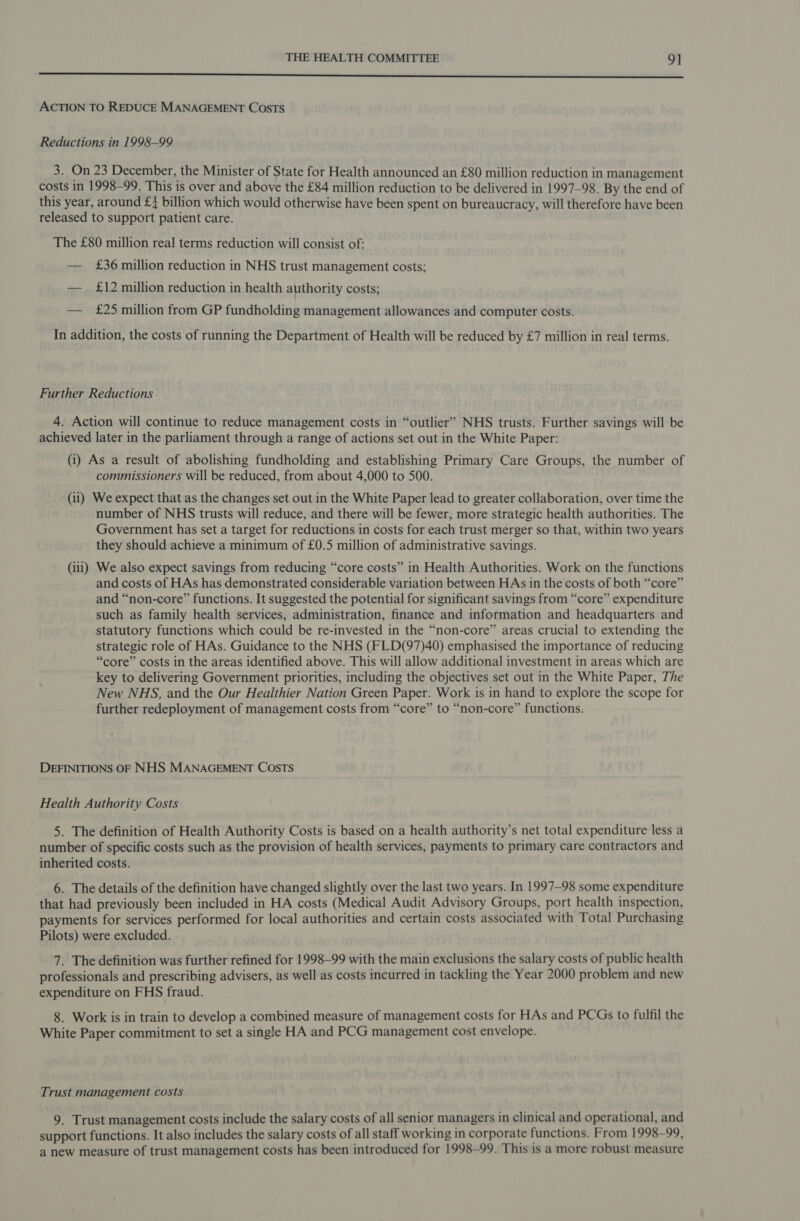 Se ee a ce ee ON eR Ee ED Te Pee TET ee STO ae Tn ene ACTION TO REDUCE MANAGEMENT COosTs Reductions in 1998-99 3. On 23 December, the Minister of State for Health announced an £80 million reduction in management costs in 1998-99. This is over and above the £84 million reduction to be delivered in 1997-98. By the end of this year, around £4 billion which would otherwise have been spent on bureaucracy, will therefore have been released to support patient care. The £80 million real terms reduction will consist of: — £36 million reduction in NHS trust management costs; — £12 million reduction in health authority costs; — £25 million from GP fundholding management allowances and computer costs. In addition, the costs of running the Department of Health will be reduced by £7 million in real terms. Further Reductions 4. Action will continue to reduce management costs in “outlier” NHS trusts. Further savings will be achieved later in the parliament through a range of actions set out in the White Paper: (i) As a result of abolishing fundholding and establishing Primary Care Groups, the number of commissioners Will be reduced, from about 4,000 to 500. (ii) We expect that as the changes set out in the White Paper lead to greater collaboration, over time the number of NHS trusts will reduce, and there will be fewer, more strategic health authorities. The Government has set a target for reductions in costs for each trust merger so that, within two years they should achieve a minimum of £0.5 million of administrative savings. (iii) We also expect savings from reducing “core costs” in Health Authorities. Work on the functions and costs of HAs has demonstrated considerable variation between HAs in the costs of both “core” and “non-core” functions. It suggested the potential for significant savings from “core” expenditure such as family health services, administration, finance and information and headquarters and statutory functions which could be re-invested in the “non-core” areas crucial to extending the strategic role of HAs. Guidance to the NHS (FLD(97)40) emphasised the importance of reducing “core” costs in the areas identified above. This will allow additional investment in areas which are key to delivering Government priorities, including the objectives set out in the White Paper, The New NHS, and the Our Healthier Nation Green Paper. Work is in hand to explore the scope for further redeployment of management costs from “core” to “non-core” functions. DEFINITIONS OF NHS MANAGEMENT COSTS Health Authority Costs 5. The definition of Health Authority Costs is based on a health authority’s net total expenditure less a number of specific costs such as the provision of health services, payments to primary care contractors and inherited costs. 6. The details of the definition have changed slightly over the last two years. In 1997-98 some expenditure that had previously been included in HA costs (Medical Audit Advisory Groups, port health inspection, payments for services performed for local authorities and certain costs associated with Total Purchasing Pilots) were excluded. 7. The definition was further refined for 1998—99 with the main exclusions the salary costs of public health professionals and prescribing advisers, as well as costs incurred in tackling the Year 2000 problem and new expenditure on FHS fraud. 8. Work is in train to develop a combined measure of management costs for HAs and PCGs to fulfil the White Paper commitment to set a single HA and PCG management cost envelope. Trust management costs 9. Trust management costs include the salary costs of all senior managers in clinical and operational, and support functions. It also includes the salary costs of all staff working in corporate functions. From 1998-99, a new measure of trust management costs has been introduced for 1998-99. This is a more robust measure