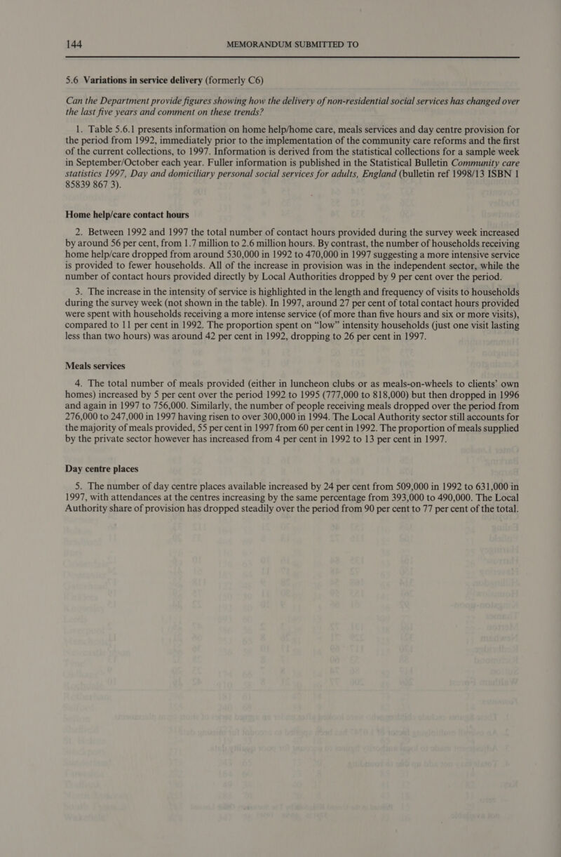 5.6 Variations in service delivery (formerly C6) Can the Department provide figures showing how the delivery of non-residential social services has changed over the last five years and comment on these trends? 1. Table 5.6.1 presents information on home help/home care, meals services and day centre provision for the period from 1992, immediately prior to the implementation of the community care reforms and the first of the current collections, to 1997. Information is derived from the statistical collections for a sample week in September/October each year. Fuller information is published in the Statistical Bulletin Community care statistics 1997, Day and domiciliary personal social services for adults, England (bulletin ref 1998/13 ISBN 1 85839 867 3). Home help/care contact hours 2. Between 1992 and 1997 the total number of contact hours provided during the survey week increased by around 56 per cent, from 1.7 million to 2.6 million hours. By contrast, the number of households receiving home help/care dropped from around 530,000 in 1992 to 470,000 in 1997 suggesting a more intensive service is provided to fewer households. All of the increase in provision was in the independent sector, while the number of contact hours provided directly by Local Authorities dropped by 9 per cent over the period. 3. The increase in the intensity of service is highlighted in the length and frequency of visits to households during the survey week (not shown in the table). In 1997, around 27 per cent of total contact hours provided were spent with households receiving a more intense service (of more than five hours and six or more visits), compared to 11 per cent in 1992. The proportion spent on “low” intensity households (just one visit lasting less than two hours) was around 42 per cent in 1992, dropping to 26 per cent in 1997. Meals services 4. The total number of meals provided (either in luncheon clubs or as meals-on-wheels to clients’ own homes) increased by 5 per cent over the period 1992 to 1995 (777,000 to 818,000) but then dropped in 1996 and again in 1997 to 756,000. Similarly, the number of people receiving meals dropped over the period from 276,000 to 247,000 in 1997 having risen to over 300,000 in 1994. The Local Authority sector still accounts for the majority of meals provided, 55 per cent in 1997 from 60 per cent in 1992. The proportion of meals supplied by the private sector however has increased from 4 per cent in 1992 to 13 per cent in 1997. Day centre places 5. The number of day centre places available increased by 24 per cent from 509,000 in 1992 to 631,000 in 1997, with attendances at the centres increasing by the same percentage from 393,000 to 490,000. The Local Authority share of provision has dropped steadily over the period from 90 per cent to 77 per cent of the total.