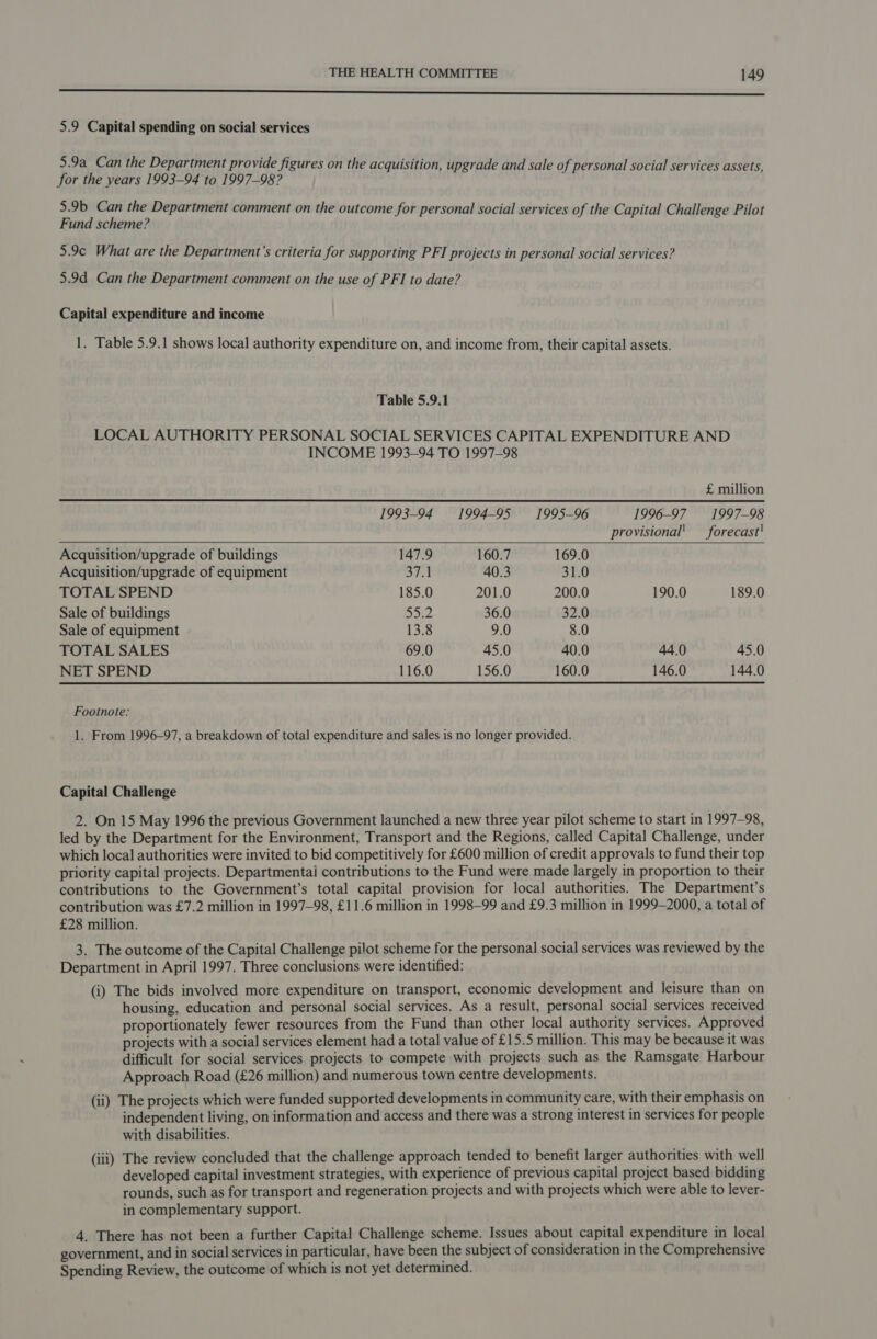 ee 5.9 Capital spending on social services 5.9a Can the Department provide figures on the acquisition, upgrade and sale of personal social services assets, for the years 1993-94 to 1997-98? 5.9b Can the Department comment on the outcome for personal social services of the Capital Challenge Pilot Fund scheme? 5.9¢ What are the Department’s criteria for supporting PFI projects in personal social services? 5.9d Can the Department comment on the use of PFI to date? Capital expenditure and income 1. Table 5.9.1 shows local authority expenditure on, and income from, their capital assets. Table 5.9.1 LOCAL AUTHORITY PERSONAL SOCIAL SERVICES CAPITAL EXPENDITURE AND INCOME 1993-94 TO 1997-98   £ million 1993-94 1994-95 1995-96 1996-97 1997-98 provisional’ _ forecast' Acquisition/upgrade of buildings 147.9 160.7 169.0 Acquisition/upgrade of equipment ai! 40.3 31.0 TOTAL SPEND 185.0 201.0 200.0 190.0 189.0 Sale of buildings SOte 36.0 32.0 Sale of equipment 13.8 9.0 8.0 TOTAL SALES 69.0 45.0 40.0 44.0 45.0 NET SPEND 116.0 156.0 160.0 146.0 144.0 Footnote: 1. From 1996-97, a breakdown of total expenditure and sales is no longer provided. Capital Challenge 2. On 15 May 1996 the previous Government launched a new three year pilot scheme to start in 1997-98, led by the Department for the Environment, Transport and the Regions, called Capital Challenge, under which local authorities were invited to bid competitively for £600 million of credit approvals to fund their top priority capital projects. Departmentai contributions to the Fund were made largely in proportion to their contributions to the Government’s total capital provision for local authorities. The Department’s contribution was £7.2 million in 1997-98, £11.6 million in 1998-99 and £9.3 million in 1999-2000, a total of £28 million. 3. The outcome of the Capital Challenge pilot scheme for the personal social services was reviewed by the Department in April 1997. Three conclusions were identified: (i) The bids involved more expenditure on transport, economic development and leisure than on housing, education and personal social services. As a result, personal social services received proportionately fewer resources from the Fund than other local authority services. Approved projects with a social services element had a total value of £15.5 million. This may be because it was difficult for social services projects to compete with projects such as the Ramsgate Harbour Approach Road (£26 million) and numerous town centre developments. (ii) The projects which were funded supported developments in community care, with their emphasis on independent living, on information and access and there was a strong interest in services for people with disabilities. (iii) The review concluded that the challenge approach tended to benefit larger authorities with well developed capital investment strategies, with experience of previous capital project based bidding rounds, such as for transport and regeneration projects and with projects which were able to lever- in complementary support. 4. There has not been a further Capital Challenge scheme. Issues about capital expenditure in local government, and in social services in particular, have been the subject of consideration in the Comprehensive Spending Review, the outcome of which is not yet determined.