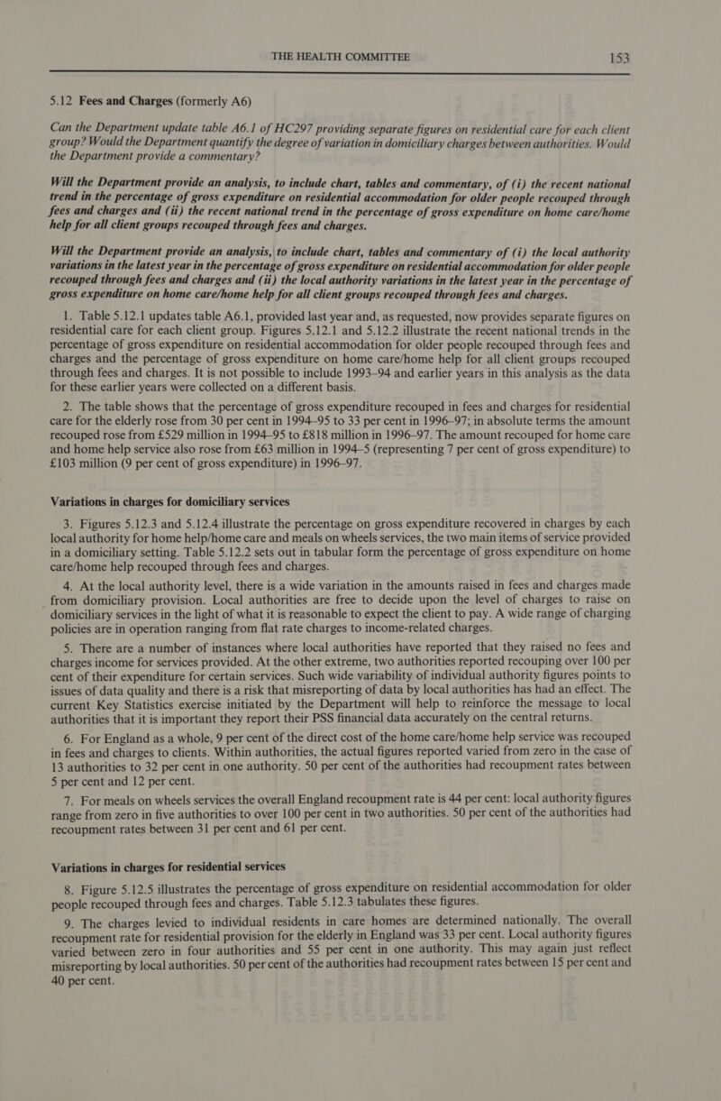 SS 5.12 Fees and Charges (formerly A6) Can the Department update table A6.1 of HC297 providing separate figures on residential care for each client group? Would the Department quantify the degree of variation in domiciliary charges between authorities. Would the Department provide a commentary? Will the Department provide an analysis, to include chart, tables and commentary, of (i) the recent national trend in the percentage of gross expenditure on residential accommodation for older people recouped through fees and charges and (ii) the recent national trend in the percentage of gross expenditure on home care/home help for all client groups recouped through fees and charges. Will the Department provide an analysis, to include chart, tables and commentary of (i) the local authority variations in the latest year in the percentage of gross expenditure on residential accommodation for older people recouped through fees and charges and (ii) the local authority variations in the latest year in the percentage of gross expenditure on home care/home help for all client groups recouped through fees and charges. 1. Table 5.12.1 updates table A6.1, provided last year and, as requested, now provides separate figures on residential care for each client group. Figures 5.12.1 and 5.12.2 illustrate the recent national trends in the percentage of gross expenditure on residential accommodation for older people recouped through fees and charges and the percentage of gross expenditure on home care/home help for all client groups recouped through fees and charges. It is not possible to include 1993-94 and earlier years in this analysis as the data for these earlier years were collected on a different basis. 2. The table shows that the percentage of gross expenditure recouped in fees and charges for residential care for the elderly rose from 30 per cent in 1994-95 to 33 per cent in 1996-97; in absolute terms the amount recouped rose from £529 million in 1994-95 to £818 million in 1996-97. The amount recouped for home care and home help service also rose from £63 million in 1994-5 (representing 7 per cent of gross expenditure) to £103 million (9 per cent of gross expenditure) in 1996-97. Variations in charges for domiciliary services 3. Figures 5.12.3 and 5.12.4 illustrate the percentage on gross expenditure recovered in charges by each local authority for home help/home care and meals on wheels services, the two main items of service provided in a domiciliary setting. Table 5.12.2 sets out in tabular form the percentage of gross expenditure on home care/home help recouped through fees and charges. 4. At the local authority level, there is a wide variation in the amounts raised in fees and charges made from domiciliary provision. Local authorities are free to decide upon the level of charges to raise on domiciliary services in the light of what it is reasonable to expect the client to pay. A wide range of charging policies are in operation ranging from flat rate charges to income-related charges. 5. There are a number of instances where local authorities have reported that they raised no fees and charges income for services provided. At the other extreme, two authorities reported recouping over 100 per cent of their expenditure for certain services. Such wide variability of individual authority figures points to issues of data quality and there is a risk that misreporting of data by local authorities has had an effect. The current Key Statistics exercise initiated by the Department will help to reinforce the message to local authorities that it is important they report their PSS financial data accurately on the central returns. 6. For England as a whole, 9 per cent of the direct cost of the home care/home help service was recouped in fees and charges to clients. Within authorities, the actual figures reported varied from zero in the case of 13 authorities to 32 per cent in one authority. 50 per cent of the authorities had recoupment rates between 5 per cent and 12 per cent. 7. For meals on wheels services the overall England recoupment rate is 44 per cent: local authority figures range from zero in five authorities to over 100 per cent in two authorities. 50 per cent of the authorities had recoupment rates between 31 per cent and 61 per cent. Variations in charges for residential services 8. Figure 5.12.5 illustrates the percentage of gross expenditure on residential accommodation for older people recouped through fees and charges. Table 5.12.3 tabulates these figures. 9. The charges levied to individual residents in care homes are determined nationally. The overall recoupment rate for residential provision for the elderly in England was 33 per cent. Local authority figures varied between zero in four authorities and 55 per cent in one authority. This may again just reflect misreporting by local authorities. 50 per cent of the authorities had recoupment rates between 15 per cent and 40 per cent.