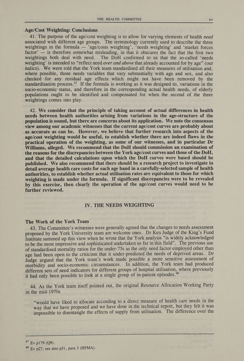 Age/Cost Weighting: Conclusions 41. The purpose of the age/cost weighting is to allow for varying elements of health need associated with different age groups. The terminology currently used to describe the three weightings in the formula — ‘age/costs weighting’, ‘needs weighting’ and ‘market forces factor’ — is therefore somewhat misleading, in that it obscures the fact that the first two weightings both deal with need. The DoH confirmed to us that the so-called ‘needs weighting’ is intended to “reflect need over and above that already accounted for by age” (our italics). We were told that the York team standardised all their measures of utilisation and, where possible, those needs variables that vary substantially with age and sex, and also checked (for any residual age effects which might not have been removed by the standardisation process.*’ If the formula is working as it was designed to, variations in the socio-economic status, and therefore in the corresponding actual health needs, of elderly populations ought to be identified and compensated for when the second of the three weightings comes into play. 42. We consider that the principle of taking account of actual differences in health needs between health authorities arising from variations in the age-structure of the population is sound, but there are concerns about its application. We note the consensus view among our academic witnesses that the current age/cost curves are probably about as accurate as can be. However, we believe that further research into aspects of the age/cost weighting would be useful, to establish whether there are indeed flaws in the practical operation of the weighting, as some of our witnesses, and in particular Dr Williams, alleged. We recommend that the DoH should commission an examination of the reasons for the discrepancies between the York age/cost curves and those of the DoH, and that the detailed calculations upon which the DoH curves were based should be published. We also recommend that there should be a research project to investigate in detail average health care costs for each age band in a carefully-selected sample of health authorities, to establish whether actual utilisation rates are equivalent to those for which weighting is made under the formula. If significant discrepancies were to be revealed by this exercise, then clearly the operation of the age/cost curves would need to be further reviewed. IV. THE NEEDS WEIGHTING The Work of the York Team 43. The Committee’s witnesses were generally agreed that the changes to needs assessment proposed by the York University team are welcome ones. Dr Ken Judge of the King’s Fund Institute summed up this view when he wrote that the York analysis “is widely acknowledged to be the most impressive and sophisticated undertaken so far in this field”. The previous use of standardised mortality ratios for the under-75s as the only need factor employed other than age had been open to the criticism that it under-predicted the needs of deprived areas. Dr Judge argued that the York team’s work made possible a more sensitive assessment of morbidity and socio-economic circumstances. In addition, the York team had produced different sets of need indicators for different groups of hospital utilisation, where previously it had only been possible to look at a single group of in-patient episodes.*® 44. As the York team itself pointed out, the original Resource Allocation Working Party in the mid-1970s “would have liked to allocate according to a direct measure of health care needs in the way that we have proposed and we have done in the technical report, but they felt it was impossible to disentangle the effects of supply from utilisation. The difference over the icine nnn 47 Ey p179 (Q9). Sry p27; see also p51, para 3 (HFMA).