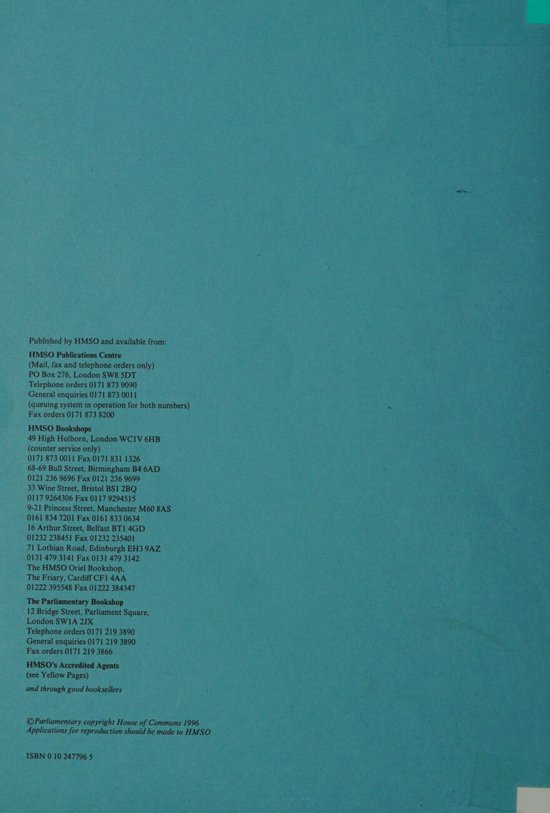Published by HMSO and available from: HMSO Publications Centre (Mail, fax and telephone orders only) PO Box 276, London SW8 5DT Telephone orders 0171 873 9090 General enquiries 0171 873 0011 (queuing system in operation for both numbers) Fax orders 0171 873 8200 HMSO Bookshops 49 High Holborn, London WC1V 6HB (counter service only) 0171 873 0011 Fax 0171 831 1326 68-69 Bull Street, Birmingham B4 6AD 0121 236 9696 Fax 0121 236 9699 33 Wine Street, Bristol BS1 2BQ 0117 9264306 Fax 0117 9294515 9-21 Princess Street, Manchester M60 8AS 0161 834 7201 Fax 0161 833 0634 16 Arthur Street, Belfast BT1 4GD 01232 238451 Fax 01232 235401 71 Lothian Road, Edinburgh EH3 9AZ 0131 479 3141 Fax 0131 479 3142 The HMSO Oriel Bookshop, The Friary, Cardiff CF] 4AA 01222 395548 Fax 01222 384347 The Parliamentary Bookshop 12 Bridge Street, Parliament Square, London SWIA 2JX Telephone orders 0171 219 3890 General enquiries 0171 219 3890 Fax orders 0171 219 3866 HMSO’s Accredited Agents (see Yellow Pages) and through good booksellers ©Parliamentary copyright House of Commons 1996 Applications for reproduction should be made to HMSO ISBN 0 10 247796 5