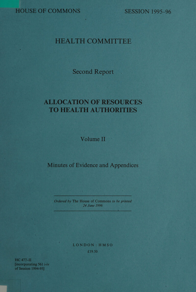 HEALTH COMMITTEE Second Report ALLOCATION OF RESOURCES TO HEALTH AUTHORITIES Volume II Minutes of Evidence and Appendices Ordered by The House of Commons to be printed 24 June 1996 LONDON: HMSO £19.50 HC 477-II [incorporating 561 i-iv of Session 1994-95]