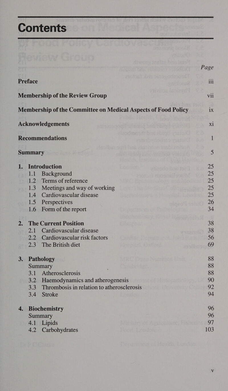  Contents  Page Preface ill Membership of the Review Group Vii Membership of the Committee on Medical Aspects of Food Policy 1X Acknowledgements xl Recommendations 1 Summary 5 1. Introduction 25 1.1 Background 25 1.2 Terms of reference a 1.3. Meetings and way of working 25 1.4 Cardiovascular disease 25 1.5 Perspectives 26 1.6 Form of the report 34 2. The Current Position 38 2.1 Cardiovascular disease 38 2.2 Cardiovascular risk factors 56 2.3 The British diet 69 3. Pathology 88 Summary : 88 3.1 Atherosclerosis 88 3.2 Haemodynamics and atherogenesis 90 3.3 Thrombosis in relation to atherosclerosis OZ 3.4 Stroke 94 4. Biochemistry 96 Summary 96 4.1 Lipids 97 4.2 Carbohydrates 103 —&lt;