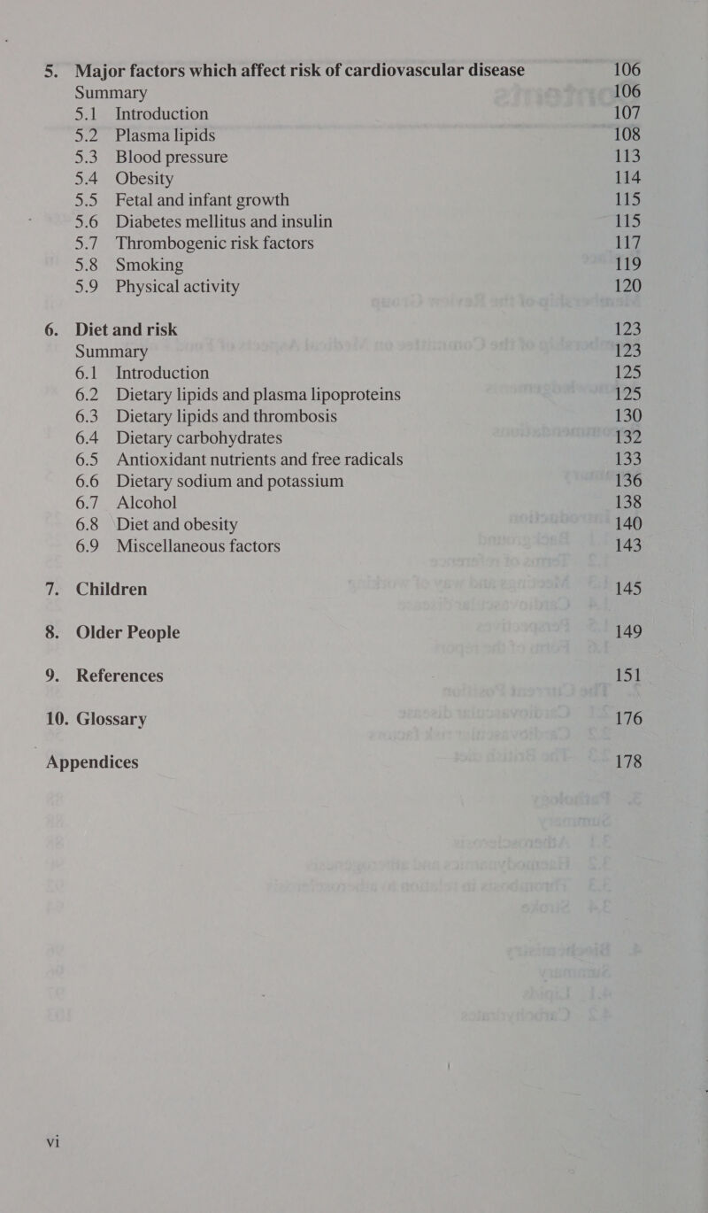 opel | ays Se 5.4 ) 5.6 sai 5.8 ae, Introduction Plasma lipids Blood pressure Obesity Fetal and infant growth Diabetes mellitus and insulin Thrombogenic risk factors Smoking Physical activity 6.1 6.2 6:3 6.4 6.5 6.6 6.7 6.8 6.9 Introduction Dietary lipids and plasma lipoproteins Dietary lipids and thrombosis Dietary carbohydrates Antioxidant nutrients and free radicals Dietary sodium and potassium Alcohol Diet and obesity Miscellaneous factors vi 106 106 107 108 113 114 115 115 117 119 120 123 123 125 125 130 Tz 133 136 138 140 143 145 151 176 178