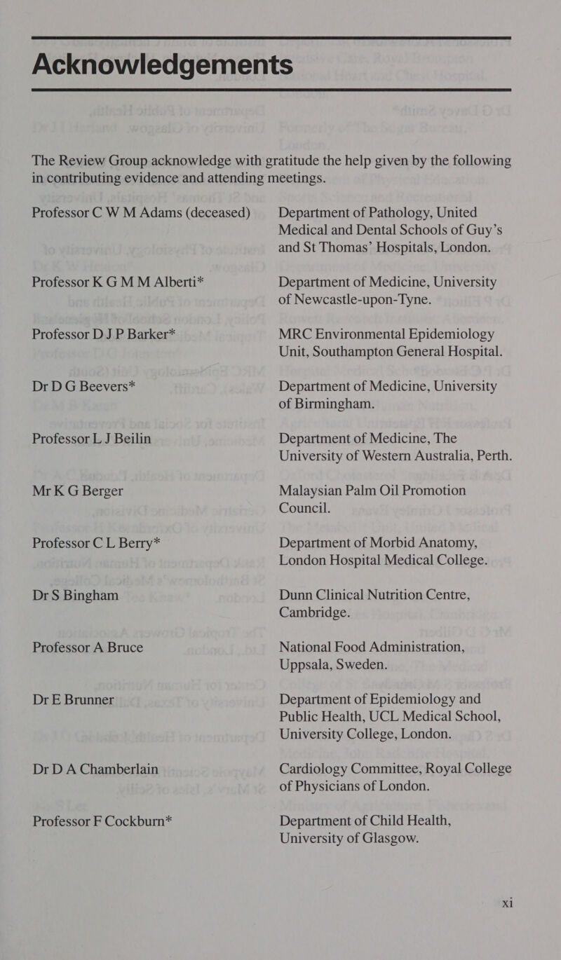  Professor C W M Adams (deceased) Professor K GM M Alberti* Professor D J P Barker* Dr D G Beevers* Professor L J Beilin Mr K G Berger Professor C L Berry* Dr S Bingham Professor A Bruce Dr E Brunner Dr D A Chamberlain Professor F Cockburn* Department of Pathology, United Medical and Dental Schools of Guy’s and St Thomas’ Hospitals, London. Department of Medicine, University of Newcastle-upon-Tyne. MRC Environmental Epidemiology Unit, Southampton General Hospital. Department of Medicine, University of Birmingham. Department of Medicine, The University of Western Australia, Perth. Malaysian Palm Oil Promotion Council. Department of Morbid Anatomy, London Hospital Medical College. Dunn Clinical Nutrition Centre, Cambridge. National Food Administration, Uppsala, Sweden. Department of Epidemiology and Public Health, UCL Medical School, University College, London. Cardiology Committee, Royal College of Physicians of London. Department of Child Health, University of Glasgow. Xl