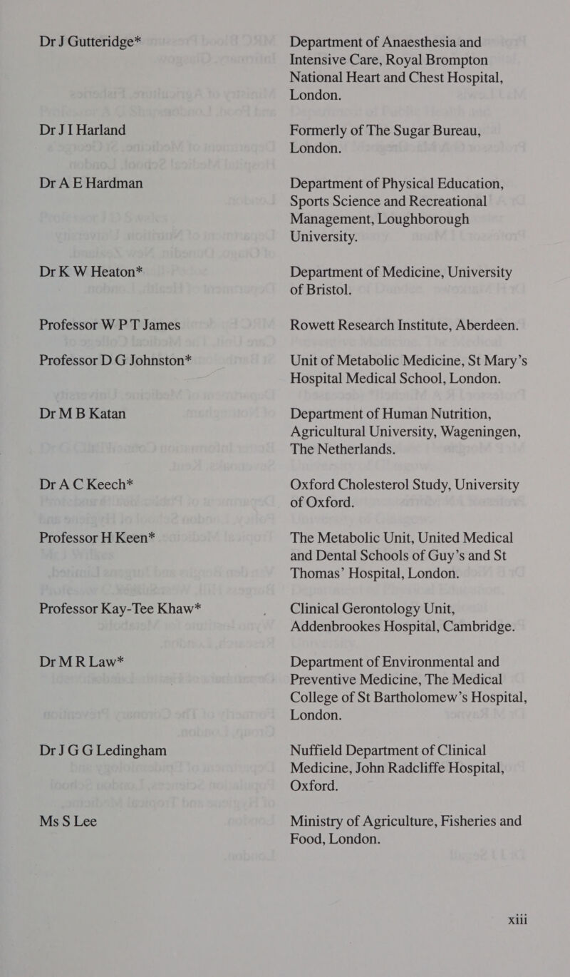 Dr J Gutteridge* Dr J I Harland Dr A E Hardman Dr K W Heaton* Professor W P T James Professor D G Johnston* Dr M B Katan Dr A C Keech* Professor H Keen* Professor Kay-Tee Khaw* Dr M R Law* Dr J GG Ledingham Ms S Lee Department of Anaesthesia and Intensive Care, Royal Brompton National Heart and Chest Hospital, London. Formerly of The Sugar Bureau, London. Department of Physical Education, Sports Science and Recreational Management, Loughborough University. Department of Medicine, University of Bristol. Rowett Research Institute, Aberdeen. Unit of Metabolic Medicine, St Mary’s Hospital Medical School, London. Department of Human Nutrition, Agricultural University, Wageningen, The Netherlands. Oxford Cholesterol Study, University of Oxford. The Metabolic Unit, United Medical and Dental Schools of Guy’s and St Thomas’ Hospital, London. Clinical Gerontology Unit, Addenbrookes Hospital, Cambridge. Department of Environmental and Preventive Medicine, The Medical College of St Bartholomew’s Hospital, London. Nuffield Department of Clinical Medicine, John Radcliffe Hospital, Oxford. Ministry of Agriculture, Fisheries and Food, London. Xill