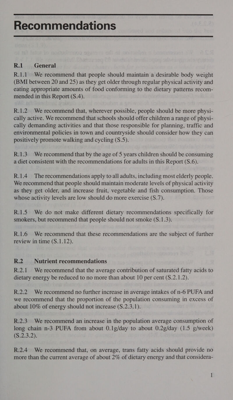  Recommendations  R.1 General R.1.1 We recommend that people should maintain a desirable body weight (BMI between 20 and 25) as they get older through regular physical activity and eating appropriate amounts of food conforming to the dietary patterns recom- mended in this Report (S.4). R.1.2. We recommend that, wherever possible, people should be more physi- cally active. We recommend that schools should offer children a range of physi- cally demanding activities and that those responsible for planning, traffic and environmental policies in town and countryside should consider how they can positively promote walking and cycling (S.5). R.1.3. We recommend that by the age of 5 years children should be consuming a diet consistent with the recommendations for adults in this Report (S.6). R.1.4 The recommendations apply to all adults, including most elderly people. We recommend that people should maintain moderate levels of physical activity as they get older, and increase fruit, vegetable and fish consumption. Those whose activity levels are low should do more exercise (S.7). R.1.5 We do not make different dietary recommendations specifically for smokers, but recommend that people should not smoke (S.1.3). R.1.6 We recommend that these recommendations are the subject of further review in time (S.1.12). R.2 Nutrient recommendations R.2.1 We recommend that the average contribution of saturated fatty acids to dietary energy be reduced to no more than about 10 per cent (S.2.1.2). R.2.2 We recommend no further increase in average intakes of n-6 PUFA and we recommend that the proportion of the population consuming in excess of about 10% of energy should not increase (S.2.3.1). R.2.3. We recommend an increase in the population average consumption of long chain n-3 PUFA from about 0.1g/day to about 0.2g/day (1.5 g/week) (2.3.2): R.2.4 We recommend that, on average, trans fatty acids should provide no more than the current average of about 2% of dietary energy and that considera- —