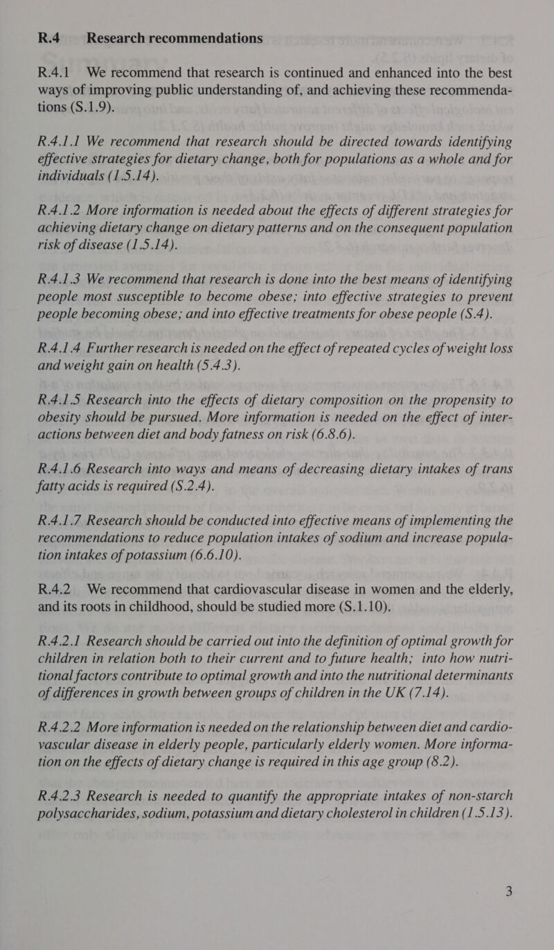 R.4 Research recommendations R.4.1 We recommend that research is continued and enhanced into the best ways of improving public understanding of, and achieving these recommenda- tions (S.1.9). R.4.1.1 We recommend that research should be directed towards identifying effective strategies for dietary change, both for populations as a whole and for individuals (1.5.14). R.4.1.2 More information is needed about the effects of different strategies for achieving dietary change on dietary patterns and on the consequent population risk of disease (1.5.14). R.4.1.3 We recommend that research is done into the best means of identifying people most susceptible to become obese; into effective strategies to prevent people becoming obese; and into effective treatments for obese people (S.4). R.4.1 4 Further research is needed on the effect of repeated cycles of weight loss and weight gain on health (5.4.3). R.4.1.5 Research into the effects of dietary composition on the propensity to obesity should be pursued. More information is needed on the effect of inter- actions between diet and body fatness on risk (6.8.6). R.4.1.6 Research into ways and means of decreasing dietary intakes of trans fatty acids is required (S.2.4). R.4.1.7 Research should be conducted into effective means of implementing the recommendations to reduce population intakes of sodium and increase popula- tion intakes of potassium (6.6.10). R.4.2 We recommend that cardiovascular disease in women and the elderly, and its roots in childhood, should be studied more (S.1.10). R.4.2.1 Research should be carried out into the definition of optimal growth for children in relation both to their current and to future health; into how nutri- tional factors contribute to optimal growth and into the nutritional determinants of differences in growth between groups of children in the UK (7.14). R.4.2.2 More information is needed on the relationship between diet and cardio- vascular disease in elderly people, particularly elderly women. More informa- tion on the effects of dietary change is required in this age group (8.2). R.4.2.3 Research is needed to quantify the appropriate intakes of non-starch polysaccharides, sodium, potassium and dietary cholesterol in children (1.5.13).