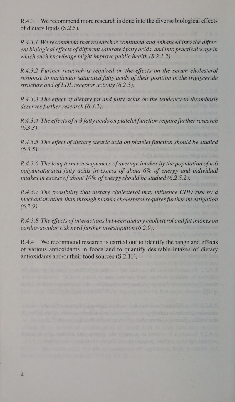 R.4.3. Werecommend more research is done into the diverse biological effects of dietary lipids (S.2.5). R.4.3.1 We recommend that research is continued and enhanced into the differ- ent biological effects of different saturated fatty acids, and into practical ways in which such knowledge might improve public health (S.2.1.2). R.4.3.2 Further research is required on the effects on the serum cholesterol response to particular saturated fatty acids of their position in the triglyceride structure and of LDL receptor activity (6.2.3). R.4.3.3 The effect of dietary fat and fatty acids on the tendency to thrombosis deserves further research (6.3.2). R.4.3.4 The effects of n-3 fatty acids on platelet function require further research (6.3.3). R.4.3.5 The effect of dietary stearic acid on platelet function should be studied (6.3.5). R.4.3.6 The long term consequences of average intakes by the population of n-6 polyunsaturated fatty acids in excess of about 6% of energy and individual intakes in excess of about 10% of energy should be studied (6.2.5.2). R.4.3.7 The possibility that dietary cholesterol may influence CHD risk by a mechanism other than through plasma cholesterol requires further investigation (6.2.9). R.4.3.8 The effects of interactions between dietary cholesterol and fat intakes on cardiovascular risk need further investigation (6.2.9). R.4.4 We recommend research is carried out to identify the range and effects of various antioxidants in foods and to quantify desirable intakes of dietary antioxidants and/or their food sources (S.2.11).