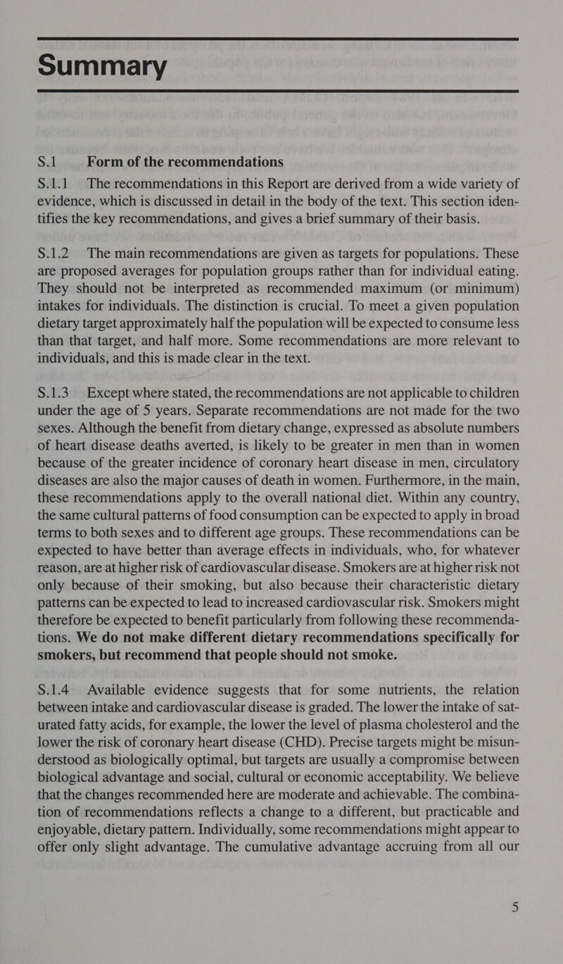  Summary  S.1 Form of the recommendations S.1.1. The recommendations in this Report are derived from a wide variety of evidence, which is discussed in detail in the body of the text. This section iden- tifies the key recommendations, and gives a brief summary of their basis. S.1.2 The main recommendations are given as targets for populations. These are proposed averages for population groups rather than for individual eating. They should not be interpreted as recommended maximum (or minimum) intakes for individuals. The distinction is crucial. To meet a given population dietary target approximately half the population will be expected to consume less than that target, and half more. Some recommendations are more relevant to individuals, and this is made clear in the text. S.1.3. Except where stated, the recommendations are not applicable to children under the age of 5 years. Separate recommendations are not made for the two sexes. Although the benefit from dietary change, expressed as absolute numbers of heart disease deaths averted, is likely to be greater in men than in women because of the greater incidence of coronary heart disease in men, circulatory diseases are also the major causes of death in women. Furthermore, in the main, these recommendations apply to the overall national diet. Within any country, the same cultural patterns of food consumption can be expected to apply in broad terms to both sexes and to different age groups. These recommendations can be expected to have better than average effects in individuals, who, for whatever reason, are at higher risk of cardiovascular disease. Smokers are at higher risk not only because of their smoking, but also because their characteristic dietary patterns can be expected to lead to increased cardiovascular risk. Smokers might therefore be expected to benefit particularly from following these recommenda- tions. We do not make different dietary recommendations specifically for smokers, but recommend that people should not smoke. S.1.4 Available evidence suggests that for some nutrients, the relation between intake and cardiovascular disease is graded. The lower the intake of sat- urated fatty acids, for example, the lower the level of plasma cholesterol and the lower the risk of coronary heart disease (CHD). Precise targets might be misun- derstood as biologically optimal, but targets are usually a compromise between biological advantage and social, cultural or economic acceptability. We believe that the changes recommended here are moderate and achievable. The combina- tion of recommendations reflects a change to a different, but practicable and enjoyable, dietary pattern. Individually, some recommendations might appear to offer only slight advantage. The cumulative advantage accruing from all our N